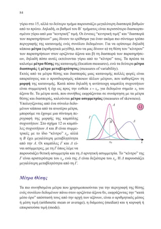 84
γύρω στο 15, αλλά το δεύτερο τμήμα παρουσιάζει μεγαλύτερη διασπορά βαθμών
από το πρώτο. Δηλαδή, οι βαθμοί του Β΄ τμήματος είναι περισσότερο διασκορπι-
σμένοι γύρω από μια “κεντρική” τιμή. Οι έννοιες “κεντρική τιμή” και “διασπορά
των παρατηρήσεων” μας δίνουν το ερέθισμα για έναν ακόμα πιο σύντομο τρόπο
περιγραφής της κατανομής ενός συνόλου δεδομένων. Για να ορίσουμε δηλαδή
κάποια μέτρα (αριθμητικά μεγέθη), που να μας δίνουν α) τη θέση του “κέντρου”
των παρατηρήσεων στον οριζόντιο άξονα και β) τη διασπορά των παρατηρήσε-
ων, δηλαδή πόσο αυτές εκτείνονται γύρω από το “κέντρο” τους. Τα πρώτα τα
καλούμε μέτρα θέσης της κατανομής (location measures), ενώ τα δεύτερα μέτρα
διασποράς ή μέτρα μεταβλητότητας (measures of variability).
Εκτός από τα μέτρα θέσης και διασποράς μιας κατανομής πολλές φορές είναι
απαραίτητος και ο προσδιορισμός κάποιων άλλων μέτρων, που καθορίζουν τη
μορφή της κατανομής. Κατά πόσο δηλαδή η αντίστοιχη καμπύλη συχνοτήτων
είναι συμμετρική ή όχι ως προς την ευθεία x x= 0, για δεδομένο σημείο x0 του
άξονα 0x. Τα μέτρα αυτά, που συνήθως εκφράζονται σε συνάρτηση με τα μέτρα
θέσης και διασποράς, καλούνται μέτρα ασυμμετρίας (measures of skewness).
Υπολογίζοντας από ένα σύνολο δεδο-
μένων κάποια από τα ανωτέρω μέτρα,
μπορούμε να έχουμε μια σύντομη πε-
ριγραφή της μορφής της καμπύλης
συχνοτήτων. Στο σχήμα 12 οι καμπύ-
λες συχνοτήτων Α και Β είναι συμμε-
τρικές με το ίδιο “κέντρο” x0
, αλλά
η Β έχει μεγαλύτερη μεταβλητότητα
από την Α. Οι καμπύλες Γ και Δ εί-
ναι ασύμμετρες, με τη Γ όπως λέμε να
παρουσιάζει θετική ασυμμετρία και τη Δ αρνητική ασυμμετρία. Το “κέντρο” της
Γ είναι αριστερότερα του x0
, ενώ της Δ είναι δεξιότερα του x0
. Η Δ παρουσιάζει
μεγαλύτερη μεταβλητότητα από τη Γ.
Μέτρα Θέσης
Τα πιο συνηθισμένα μέτρα που χρησιμοποιούνται για την περιγραφή της θέσης
ενός συνόλου δεδομένων πάνω στον οριζόντιο άξονα 0x, εκφράζοντας την “κατά
μέσο όρο” απόστασή τους από την αρχή των αξόνων, είναι ο αριθμητικός μέσος
ή μέση τιμή (arithmetic mean or average), η διάμεσος (median) και η κορυφή ή
επικρατούσα τιμή (mode).
12
22-0088-02.indd 84 6/9/2013 11:12:20 πμ
 
