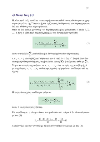 85
α) Μέση Τιμή
Η μέση τιμή ενός συνόλου ν παρατηρήσεων αποτελεί το σπουδαιότερο και χρη-
σιμότερο μέτρο της Στατιστικής και ορίζεται ως το άθροισμα των παρατηρήσεων
διά του πλήθους των παρατηρήσεων.
Όταν σε ένα δείγμα μεγέθους ν οι παρατηρήσεις μιας μεταβλητής Χ είναι t1, t2,
…, tν τότε η μέση τιμή συμβολίζεται με x και δίνεται από τη σχέση:
x
t t t
t
t
i
i
i
i
=
+ + +
= ==
=
∑
∑1 2 1
1
1... ν
ν
ν
ν ν ν
	 (1)
όπου το σύμβολο ti
i=
∑1
ν
παριστάνει μια συντομογραφία του αθροίσματος
t t t1 2+ + +... ν και διαβάζεται “άθροισμα των ti από i =1 έως ν”. Συχνά, όταν δεν
υπάρχει πρόβλημα σύγχυσης, συμβολίζεται και ως it∑ ή ακόμα πιο απλά με t∑ .
Σε μια κατανομή συχνοτήτων, αν x1, x2, …, xκ είναι οι τιμές της μεταβλητής Χ
με συχνότητες ν1, ν2, …, νκ αντίστοιχα, η μέση τιμή ορίζεται ισοδύναμα από τη
σχέση:
x
x x x
x
x
i i
i
i
i
i i
i
=
+ + +
+ + +
= ==
=
=
∑
∑
1 1 2 2
1 2
1
1
1ν ν ν
ν ν ν
ν
ν
ν
νκ κ
κ
κ
κ
...
... 1
1
κ
∑
	 (2)
Η παραπάνω σχέση ισοδύναμα γράφεται:
x x x fi
i
i
i i
i
= =
= =
∑ ∑
ν
ν
κ κ
1 1
όπου fi οι σχετικές συχνότητες.
Για παράδειγμα, η μέση επίδοση των μαθητών στο τμήμα Α θα είναι σύμφωνα
με την (1)
xA =
+ + + +
= =
13 13 14 18
10
150
10
15
...
ή ισοδύναμα από τον αντίστοιχο πίνακα συχνοτήτων σύμφωνα με την (2).
22-0088-02.indd 85 6/9/2013 11:12:23 πμ
 