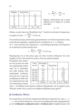 86
x
x
A
i i
= = =
∑ ν
νΑ
150
10
15.
Ομοίως, υπολογίζεται και η μέση
επίδοση για το τμήμα Β, η οποία
είναι πάλι
xΒ =15.
Επίσης, το μέσο ύψος των 40 μαθητών της Γ΄ Λυκείου του πίνακα 8, σύμφωνα με
τη σχέση (1) είναι x= =
6918
40
172 95, cm.
Για ευκολότερο όμως υπολογισμό χρησιμοποιούμε τον πίνακα συχνοτήτων, όπως
αυτός δίνεται παρακάτω, ομαδοποιώντας τα δεδομένα σε κ = 6 κλάσεις.
Αν xi είναι το κέντρο της i κλάσης και νi η αντίστοιχη συχνότητα, τότε σύμφωνα
με τη σχέση (2) η μέση τιμή θα είναι:
x
x
cm
i i
= = =
∑ ν
ν
6930
40
173 25, cm.
Παρατηρούμε ότι οι δύο μέσες τιμές του ίδιου συνόλου δεδομένων δεν είναι
ακριβώς οι ίδιες. Πού οφείλεται αυτή η, έστω και μικρή, διαφορά;
Η διαφορά αυτή οφείλε-
ται στο γεγονός ότι κατά
την ομαδοποίηση υποθέ-
σαμε ότι οι παρατηρή-
σεις κάθε κλάσης είναι
ομοιόμορφα κατανεμη-
μένες και ότι οι τιμές της
μεταβλητής σε κάθε κλά-
ση εκπροσωπούνται από
την αντίστοιχη κεντρική
τιμή xi. Η υπόθεση αυτή σημαίνει απώλεια πληροφοριών για τις αρχικές τιμές.
Χάνουμε λοιπόν λίγο ως προς την ακρίβεια κερδίζουμε όμως χρόνο!
β) Σταθμικός Μέσος
Στις περιπτώσεις που δίνεται διαφορετική βαρύτητα (έμφαση) στις τιμές x1, x2,
…, xν ενός συνόλου δεδομένων, τότε αντί του αριθμητικού μέσου χρησιμοποιού-
με τον σταθμισμένο αριθμητικό μέσο ή σταθμικό μέσο (weighted mean). Εάν
22-0088-02.indd 86 6/9/2013 11:12:24 πμ
 