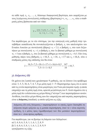 87
σε κάθε τιμή x1, x2, …, xν δώσουμε διαφορετική βαρύτητα, που εκφράζεται με
τους λεγόμενους συντελεστές στάθμισης (βαρύτητας) w1, w2, …, wν, τότε ο σταθ-
μικός μέσος βρίσκεται από τον τύπο:
x
x w x w x w
w w w
x w
w
i i
i
i
i
=
+ + +
+ + +
= =
=
∑
∑
1 1 2 2
1 2
1
1
...
...
ν ν
ν
ν
ν
.
Για παράδειγμα, με το νέο σύστημα, για την εισαγωγή ενός μαθητή στην τρι-
τοβάθμια εκπαίδευση θα συνυπολογίζονται ο βαθμός x1 του απολυτηρίου του
Ενιαίου Λυκείου με συντελεστή (βάρος) w1 7 5= , , ο βαθμός x2 στο τεστ δεξιο-
τήτων με συντελεστή w2 1= , ο βαθμός x3 στο 1ο βασικό μάθημα με συντελεστή
w3 1= και ο βαθμός x4 στο 2ο βασικό μάθημα με συντελεστή w4 0 5= , . Εάν ένας
μαθητής πάρει τους βαθμούς x1 16 5= , , x2 18= , x3 17= και x4 16 6= , , τότε ο
σταθμικός μέσος της επίδοσης του θα είναι:
x =
× + × + × + ×
+ + +
= =
16 5 7 5 18 1 17 1 16 6 0 5
7 5 1 1 0 5
167
10
16 7
, , , ,
, ,
, .
γ) Διάμεσος (δ)
Οι χρόνοι (σε λεπτά) που χρειάστηκαν 9 μαθητές, για να λύσουν ένα πρόβλημα
είναι: 3, 5, 5, 36, 6, 7, 4, 7, 8 με μέση τιμή x = 9. Παρατηρούμε όμως ότι οι οκτώ
από τις εννέα παρατηρήσεις είναι μικρότερες του 9 και μία (ακραία τιμή), η οποία
επηρεάζει και τη μέση τιμή είναι, αρκετά μεγαλύτερη του 9. Αυτό σημαίνει ότι η
μέση τιμή δεν ενδείκνυται ως μέτρο θέσης (“κέντρο”) των παρατηρήσεων αυτών.
Αντίθετα, ένα άλλο μέτρο θέσης που δεν επηρεάζεται από ακραίες παρατηρήσεις
είναι η διάμεσος (median), η οποία ορίζεται ως εξής:
Διάμεσος (δ) ενός δείγματος ν παρατηρήσεων οι οποίες έχουν διαταχθεί σε
αύξουσα σειρά ορίζεται ως η μεσαία παρατήρηση, όταν το ν είναι περιττός
αριθμός, ή ο μέσος όρος (ημιάθροισμα) των δύο μεσαίων παρατηρήσεων
όταν το ν είναι άρτιος αριθμός.
Για παράδειγμα, για να βρούμε τη διάμεσο των δεδομένων:
α) 3, 4, 0, 6, 5, 8, 1, 1, 6, 1, 2, 8, 9
β) 3, 4, 0, 6, 5, 8, 1, 1, 6, 1, 2, 8, 9, 9
εργαζόμαστε ως εξής:
22-0088-02.indd 87 6/9/2013 11:12:27 πμ
 