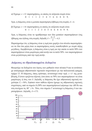 88
α) Έχουμε ν =13 παρατηρήσεις, οι οποίες σε αύξουσα σειρά είναι:
0 1 1 1 2 3 4 5 6 6 8 8 9.
Άρα, η διάμεσος είναι η μεσαία παρατήρηση (έβδομη στη σειρά), δ = 4.
β) Έχουμε ν =14 παρατηρήσεις οι οποίες σε αύξουσα σειρά είναι:
0 1 1 1 2 3 4 5 6 6 8 8 9 9.
Άρα, η διάμεσος είναι το ημιάθροισμα των δύο μεσαίων παρατηρήσεων (της
έβδομης και όγδοης στη σειρά), δηλαδή δ =
+
=
4 5
2
4 5, .
Παρατηρούμε ότι, η διάμεσος είναι η τιμή που χωρίζει ένα σύνολο παρατηρήσε-
ων σε δύο ίσα μέρη όταν οι παρατηρήσεις αυτές τοποθετηθούν με σειρά τάξης
μεγέθους. Ακριβέστερα, η διάμεσος είναι η τιμή για την οποία το πολύ 50% των
παρατηρήσεων είναι μικρότερες από αυτήν και το πολύ 50% των παρατηρήσεων
είναι μεγαλύτερες από την τιμή αυτήν.
Διάμεσος σε Ομαδοποιημένα Δεδομένα
Θεωρούμε τα δεδομένα του ύψους των μαθητών στον πίνακα 9 και το αντίστοι-
χο ιστόγραμμα αθροιστικών σχετικών συχνοτήτων με την πολυγωνική γραμμή,
σχήμα 13. Η διάμεσος, όπως ορίστηκε, αντιστοιχεί στην τιμή x = δ της μετα-
βλητής Χ (στον οριζόντιο άξονα), έτσι ώστε το 50% των παρατηρήσεων να είναι
μικρότερες ή ίσες του δ. Δηλαδή, η διάμεσος θα έχει αθροιστική σχετική συ-
χνότητα Fi = 50%. Εφόσον στον κάθετο άξονα έχουμε τις αθροιστικές σχετικές
συχνότητες, από το σημείο Α (50% των παρατηρήσεων) φέρουμε την AB//0x και
στη συνέχεια τη ΒΓ ⊥ 0x. Τότε, στο σημείο Γ αντιστοιχεί η διάμεσος δ των πα-
ρατηρήσεων. Δηλαδή, δ ≈173.
13
22-0088-02.indd 88 6/9/2013 11:12:29 πμ
 