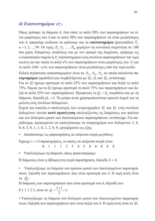 89
δ) Εκατοστημόρια ( )Pκκ
Όπως ορίσαμε τη διάμεσο δ, έτσι ώστε το πολύ 50% των παρατηρήσεων να εί-
ναι μικρότερες του δ και το πολύ 50% των παρατηρήσεων να είναι μεγαλύτερες
του δ, μπορούμε ανάλογα να ορίσουμε και τα εκατοστημόρια (percentiles) Pκ ,
κ =1 2 99, , ..., . Οι τιμές P1, P2, …, P99 χωρίζουν τη συνολική συχνότητα σε 100
ίσα μέρη. Επομένως, αναλόγως και με τον ορισμό της διαμέσου, ορίζουμε ως
κ-εκατοστιαίο σημείο ή Pκ εκατοστημόριο ενός συνόλου παρατηρήσεων την τιμή
εκείνη για την οποία το πολύ κ% των παρατηρήσεων είναι μικρότερες του Pκ και
το πολύ ( )%100 −κ των παρατηρήσεων είναι μεγαλύτερες από την τιμή αυτήν.
Ειδική περίπτωση εκατοστημορίων είναι τα P25, P50, P75, τα οποία καλούνται τε-
ταρτημόρια (quartiles) και συμβολίζονται με Q1, Q2 και Q3, αντίστοιχα.
Για το Q1 έχουμε αριστερά το πολύ 25% των παρατηρήσεων και δεξιά το πολύ
75%. Όμοια για το Q3 έχουμε αριστερά το πολύ 75% των παρατηρήσεων και δε-
ξιά το πολύ 25% των παρατηρήσεων. Προφανώς το Q P2 50= συμπίπτει και με τη
διάμεσο, δηλαδή Q2 = δ. Τα μέτρα αυτά χρησιμοποιούνται αρκετά συχνά για τη
μελέτη ενός συνόλου δεδομένων.
Συχνά για ευκολία ο υπολογισμός των τεταρτημορίων Q1 και Q3 ενός συνόλου
δεδομένων γίνεται κατά προσέγγιση υπολογίζοντας τις διαμέσους του πρώτου
και του δεύτερου μισού των διατεταγμένων παρατηρήσεων, αντίστοιχα. Για πα-
ράδειγμα, προκειμένου να υπολογίσουμε τα τεταρτημόρια των δεδομένων 3, 4,
0, 6, 5, 8, 1, 1, 6, 1, 2, 8, 9, εργαζόμαστε ως εξής:
• Διατάσσουμε τις παρατηρήσεις σε αύξουσα σειρά μεγέθους:
Έχουμεν =13 παρατηρήσεις, οι οποίες σε αύξουσα σειρά είναι:
0 1 1 1 2 3 4 5 6 6 8 8 9.
• Υπολογίζουμε τη διάμεσο, όπως προαναφέραμε:
H διάμεσος είναι η έβδομη στη σειρά παρατήρηση, δηλαδή δ = 4.
• Υπολογίζουμε τη διάμεσο του πρώτου μισού των διατεταγμένων παρατηρή-
σεων, δηλαδή των παρατηρήσεων που είναι αριστερά του δ. Η τιμή αυτή είναι
το Q1 :
Η διάμεσος των παρατηρήσεων που είναι αριστερά του δ, δηλαδή των
0 1 1 1 2 3, είναι το Q1
1 1
2
1=
+
= .
• Υπολογίζουμε τη διάμεσο του δεύτερου μισού των διατεταγμένων παρατηρή-
σεων, δηλαδή των παρατηρήσεων που είναι δεξιά του δ. Η τιμή αυτή είναι το Q3.
22-0088-02.indd 89 6/9/2013 11:12:32 πμ
 