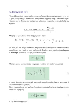 93
γ) Διακύμανση ( )2
s
Ένας άλλος τρόπος για να υπολογίσουμε τη διασπορά των παρατηρήσεων t1, t2, …,
tν μιας μεταβλητής Χ θα ήταν να αφαιρέσουμε τη μέση τιμή x από κάθε παρα-
τήρηση και να βρούμε τον αριθμητικό μέσο των διαφορών αυτών, δηλαδή τον
αριθμό:
( ) ( ) ... ( )
( )
t x t x t x
t xi
i1 2 1− + − + + −
=
−
=
∑ν
ν
ν ν
.
Ο αριθμός όμως αυτός είναι ίσος με μηδέν, αφού
( ) ( ) ... ( ) ...t x t x t x t t t x
x x1 2 1 2
0
− + − + + −
=
+ + +
− = − =ν ν
ν ν
ν
ν
.
Γι’ αυτό, ως ένα μέτρο διασποράς παίρνουμε τον μέσο όρο των τετραγώνων των
αποκλίσεων των ti από τη μέση τιμή τους x. Το μέτρο αυτό καλείται διακύμανση
ή διασπορά (variance) και ορίζεται από τη σχέση
s t xi
i
2 2
1
1
= −
=
∑ν
ν
( ) 	 (1)
Ο τύπος αυτός αποδεικνύεται ότι μπορεί να πάρει την ισοδύναμη μορφή:
s t
t
i
i
i2 2
1
1
2
1
= −




















=
=
∑
∑
ν ν
ν ι
ν
	 (2)
η οποία διευκολύνει σημαντικά τους υπολογισμούς κυρίως όταν η μέση τιμή x
δεν είναι ακέραιος αριθμός.
Όταν έχουμε πίνακα συχνοτήτων ή ομαδοποιημένα δεδομένα, η διακύμανση ορί-
ζεται από τη σχέση:
s x xi i
i
2 2
1
1
= −
=
∑ν
ν
κ
( ) 	 (3)
ή την ισοδύναμη μορφή:
22-0088-02.indd 93 6/9/2013 11:12:39 πμ
 