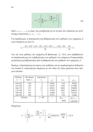 94
s x
x
i i
i
i i
i2 2
1
1
2
1
= −




















=
=
∑
∑
ν
ν
ν
ν
κ
κ
.
όπου x1, x2, …, xκ οι τιμές της μεταβλητής (ή τα κέντρα των κλάσεων) με αντί-
στοιχες συχνότητες ν1, ν2, …, νκ.
Για παράδειγμα, η διακύμανση της βαθμολογίας των μαθητών του τμήματος Α
είναι σύμφωνα με την (1)
sA
2
2 2 2 2
13 15 13 15 14 15 18 15
10
20
10
2=
− + − + − + + −
= =
( ) ( ) ( ) ... ( )
,
ενώ για τους μαθητές του τμήματος Β βρίσκουμε sB
2
6 6= , , που επιβεβαιώνει
τη διαπίστωσή μας ότι η βαθμολογία των μαθητών του τμήματος Β παρουσιάζει
μεγαλύτερη μεταβλητότητα από τη βαθμολογία των μαθητών του τμήματος Α.
Ομοίως, η διακύμανση του ύψους των μαθητών για τα ομαδοποιημένα δεδομένα
του πίνακα 9, υπολογίζεται σύμφωνα με τον τύπο (3), όπως φαίνεται στον επό-
μενο πίνακα:
Επομένως:
s x
x
i i
i
i i
i2 2
1
1
2
1 1
40
1202776= −




















=
=
=
∑
∑
ν
ν
ν
ν
κ
κ
−−






=
6930
40
53 4
2
,
(4)
22-0088-02.indd 94 6/9/2013 11:12:41 πμ
 