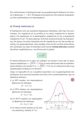95
Εάν υπολογίσουμε τη διακύμανση από τα μη ομαδοποιημένα δεδομένα του πίνα-
κα 8, βρίσκουμε s2
50 9= , . Η διαφορά αυτή οφείλεται στην απώλεια πληροφορί-
ας λόγω ομαδοποίησης των παρατηρήσεων.
δ) Τυπική Απόκλιση (s)
Η διακύμανση είναι μια αξιόπιστη παράμετρος διασποράς, αλλά έχει ένα μειο-
νέκτημα. Δεν εκφράζεται με τις μονάδες με τις οποίες εκφράζονται οι παρατη-
ρήσεις. Για παράδειγμα, αν οι παρατηρήσεις εκφράζονται σε cm, η διακύμανση
εκφράζεται σε cm2
. Αν όμως πάρουμε τη θετική τετραγωνική ρίζα της διακύμαν-
σης, θα έχουμε ένα μέτρο διασποράς που θα εκφράζεται με την ίδια μονάδα μέ-
τρησης του χαρακτηριστικού, όπως ακριβώς είναι και όλα τα άλλα μέτρα θέσης,
που εξετάσαμε έως τώρα. Η ποσότητα αυτή λέγεται τυπική απόκλιση (standard
deviation), συμβολίζεται με s και δίνεται από τη σχέση:
s s= 2
Η τυπική απόκλιση για το ύψος των μαθητών του πίνακα 4 είναι από το προη-
γούμενο παράδειγμα s= =53 4 7 3, , cm, αν αυτή υπολογιστεί από τα ομαδοποι-
ημένα δεδομένα του πίνακα 9, ή s= =50 9 7 13, , cm, αν υπολογιστεί από τα μη
ομαδοποιημένα δεδομένα του πίνακα 8.
Αξίζει να σημειωθεί ότι αν η καμπύλη συχνοτήτων για το χαρακτηριστικό που
εξετάζουμε είναι κανονική ή περίπου κανονική, τότε η τυπική απόκλιση s έχει τις
παρακάτω ιδιότητες:
i) το 68% περίπου των παρατηρήσεων
βρίσκεται στο διάστημα
( , )x s x s− +
ii) το 95% περίπου των παρατηρήσεων
βρίσκεται στο διάστημα
( , )x s x s− +2 2
iii) το 99,7% περίπου των παρατηρήσε-
ων βρίσκεται στο διάστημα
( , )x s x s− +3 3
iv) το εύρος ισούται περίπου με έξι τυπι-
κές αποκλίσεις, δηλαδή R » 6 s.
15
22-0088-02.indd 95 6/9/2013 11:12:42 πμ
 