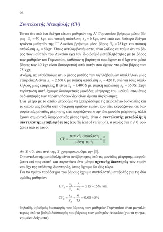 96
Συντελεστής Mεταβολής (CV)
Έστω ότι από ένα δείγμα είκοσι μαθητών της Α΄ Γυμνασίου βρήκαμε μέσο βά-
ρος xA = 40 kgr και τυπική απόκλιση sA = 6 kgr, ενώ από ένα δεύτερο δείγμα
τριάντα μαθητών της Γ΄ Λυκείου βρήκαμε μέσο βάρος xB = 75 kgr και τυπική
απόκλιση sB = 6 kgr. Όπως αντιλαμβανόμαστε, είναι λάθος να πούμε ότι το βά-
ρος των μαθητών του Λυκείου έχει τον ίδιο βαθμό μεταβλητότητας με το βάρος
των μαθητών του Γυμνασίου, καθόσον η βαρύτητα που έχουν τα 6 kgr στο μέσο
βάρος των 40 kgr είναι διαφορετική από αυτήν που έχουν στο μέσο βάρος των
75 kgr.
Ακόμη, ας υποθέσουμε ότι ο μέσος μισθός των υψηλόβαθμων υπαλλήλων μιας
εταιρείας Α είναι xA = 2 500. € με τυπική απόκλιση sA = 420 €, ενώ για τους υπαλ-
λήλους μιας εταιρείας Β είναι xB =1 400. $ με τυπική απόκλιση sB = 350$. Στην
περίπτωση αυτή έχουμε διαφορετικές μονάδες μέτρησης του μισθού, επομένως
οι διασπορές των παρατηρήσεων δεν είναι άμεσα συγκρίσιμες.
Ένα μέτρο με το οποίο μπορούμε να ξεπεράσουμε τις παραπάνω δυσκολίες και
το οποίο μας βοηθά στη σύγκριση ομάδων τιμών, που είτε εκφράζονται σε δια-
φορετικές μονάδες μέτρησης είτε εκφράζονται στην ίδια μονάδα μέτρησης, αλλά
έχουν σημαντικά διαφορετικές μέσες τιμές, είναι ο συντελεστής μεταβολής ή
συντελεστής μεταβλητότητας (coefficient of variation), ο οποίος για x ≠ 0 ορί-
ζεται από το λόγο:
CV
s
x
= =
τυπικη αποκλιση
µεση τιµη
 
 
Αν x  0, τότε αντί της x χρησιμοποιούμε την x .
Ο συντελεστής μεταβολής είναι ανεξάρτητος από τις μονάδες μέτρησης, εκφρά-
ζεται επί τοις εκατό και παριστάνει ένα μέτρο σχετικής διασποράς των τιμών
και όχι της απόλυτης διασποράς, όπως έχουμε δει έως τώρα.
Για το πρώτο παράδειγμα του βάρους έχουμε συντελεστή μεταβολής για τις δύο
ομάδες μαθητών:
CV
s
x
A
A
A
= = = =
6
40
0 15 15, % και
CV
s
x
B
B
B
= = = =
6
75
0 08 8, %
δηλαδή, ο βαθμός διασποράς του βάρους των μαθητών Γυμνασίου είναι μεγαλύ-
τερος από το βαθμό διασποράς του βάρους των μαθητών Λυκείου (για τα συγκε-
κριμένα δείγματα).
22-0088-02.indd 96 6/9/2013 11:12:45 πμ
 