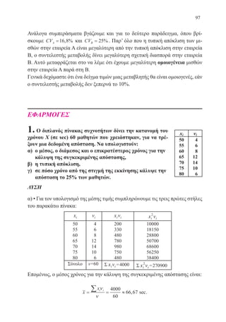 97
Ανάλογα συμπεράσματα βγάζουμε και για το δεύτερο παράδειγμα, όπου βρί-
σκουμε CVA =16 8, % και CVB = 25% . Παρ’ όλο που η τυπική απόκλιση των μι-
σθών στην εταιρεία Α είναι μεγαλύτερη από την τυπική απόκλιση στην εταιρεία
Β, ο συντελεστής μεταβολής δίνει μεγαλύτερη σχετική διασπορά στην εταιρεία
Β. Αυτό μεταφράζεται στο να λέμε ότι έχουμε μεγαλύτερη ομοιογένεια μισθών
στην εταιρεία Α παρά στη Β.
Γενικά δεχόμαστε ότι ένα δείγμα τιμών μιας μεταβλητής θα είναι ομοιογενές, εάν
ο συντελεστής μεταβολής δεν ξεπερνά το 10%.
ΕΦΑΡΜΟΓΕΣ
1. Ο διπλανός πίνακας συχνοτήτων δίνει την κατανομή του
χρόνου Χ (σε sec) 60 μαθητών που χρειάστηκαν, για να τρέ-
ξουν μια δεδομένη απόσταση. Να υπολογιστούν:
α)	 ο μέσος, ο διάμεσος και ο επικρατέστερος χρόνος για την
κάλυψη της συγκεκριμένης απόστασης,
β)	 η τυπική απόκλιση,
γ)	 σε πόσο χρόνο από της στιγμή της εκκίνησης κάλυψε την
απόσταση το 25% των μαθητών.
ΛΥΣΗ
α) • Για τον υπολογισμό της μέσης τιμής συμπληρώνουμε τις τρεις πρώτες στήλες
του παρακάτω πίνακα:
Επομένως, ο μέσος χρόνος για την κάλυψη της συγκεκριμένης απόστασης είναι:
x
xi i
= = ≈
∑ ν
ν
4000
60
66 67, sec.
22-0088-02.indd 97 6/9/2013 11:12:45 πμ
 