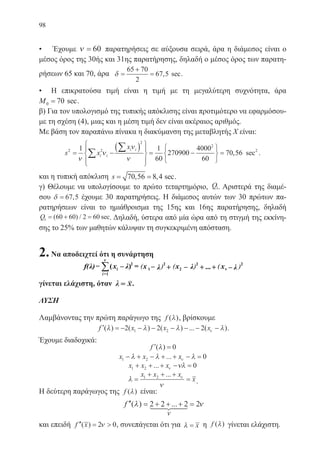 98
• Έχουμε ν = 60 παρατηρήσεις σε αύξουσα σειρά, άρα η διάμεσος είναι ο
μέσος όρος της 30ής και 31ης παρατήρησης, δηλαδή ο μέσος όρος των παρατη-
ρήσεων 65 και 70, άρα δ =
+
=
65 70
2
67 5, sec.
• Η επικρατούσα τιμή είναι η τιμή με τη μεγαλύτερη συχνότητα, άρα
M0 70= sec.
β) Για τον υπολογισμό της τυπικής απόκλισης είναι προτιμότερο να εφαρμόσου-
με τη σχέση (4), μιας και η μέση τιμή δεν είναι ακέραιος αριθμός.
Με βάση τον παραπάνω πίνακα η διακύμανση της μεταβλητής Χ είναι:
s x
x
i i
i i2 2
2
2
1 1
60
270900
4000
60
70= −
( )







= −






=∑
∑
ν
ν
ν
ν
,, sec .56 2
και η τυπική απόκλιση s= =70 56 8 4, , sec.
γ) Θέλουμε να υπολογίσουμε το πρώτο τεταρτημόριο, Q1. Αριστερά της διαμέ-
σου δ = 67 5, έχουμε 30 παρατηρήσεις. Η διάμεσος αυτών των 30 πρώτων πα-
ρατηρήσεων είναι το ημιάθροισμα της 15ης και 16ης παρατήρησης, δηλαδή
Q1 60 60 2 60= + =( ) / sec. Δηλαδή, ύστερα από μία ώρα από τη στιγμή της εκκίνη-
σης το 25% των μαθητών κάλυψαν τη συγκεκριμένη απόσταση.
2.Να αποδειχτεί ότι η συνάρτηση
=1i
γίνεται ελάχιστη, όταν λ x= .
ΛΥΣΗ
Λαμβάνοντας την πρώτη παράγωγο της f ( )λ , βρίσκουμε
′ = − − − − − − −f x x x( ) ( ) ( ) ... ( )λ λ λ λν2 2 21 2 .
Έχουμε διαδοχικά:
′ =f ( )λ 0
x x x1 2 0− + − + + − =λ λ λν...
x x x1 2 0+ + + − =... ν νλ
λ
ν
ν
=
+ + +
=
x x x
x1 2 ...
.
Η δεύτερη παράγωγος της f ( )λ είναι:
′′ = + + + =f ( ) ...λ ν2 2 2 2
ν
και επειδή ′′ = f x( ) 2 0ν , συνεπάγεται ότι για λ = x η f ( )λ γίνεται ελάχιστη.
22-0088-02.indd 98 6/9/2013 11:12:49 πμ
 