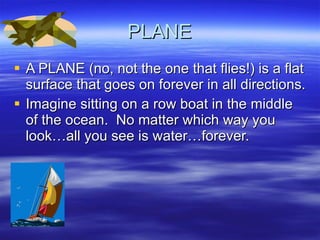 PLANE A PLANE (no, not the one that flies!) is a flat surface that goes on forever in all directions. Imagine sitting on a row boat in the middle of the ocean.  No matter which way you look…all you see is water…forever. 