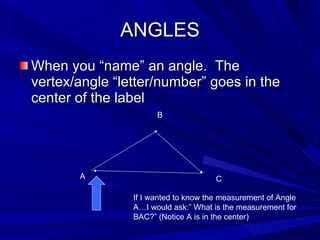 ANGLES When you “name” an angle.  The vertex/angle “letter/number” goes in the center of the label A B C If I wanted to know the measurement of Angle A…I would ask:” What is the measurement for BAC?” (Notice A is in the center) 