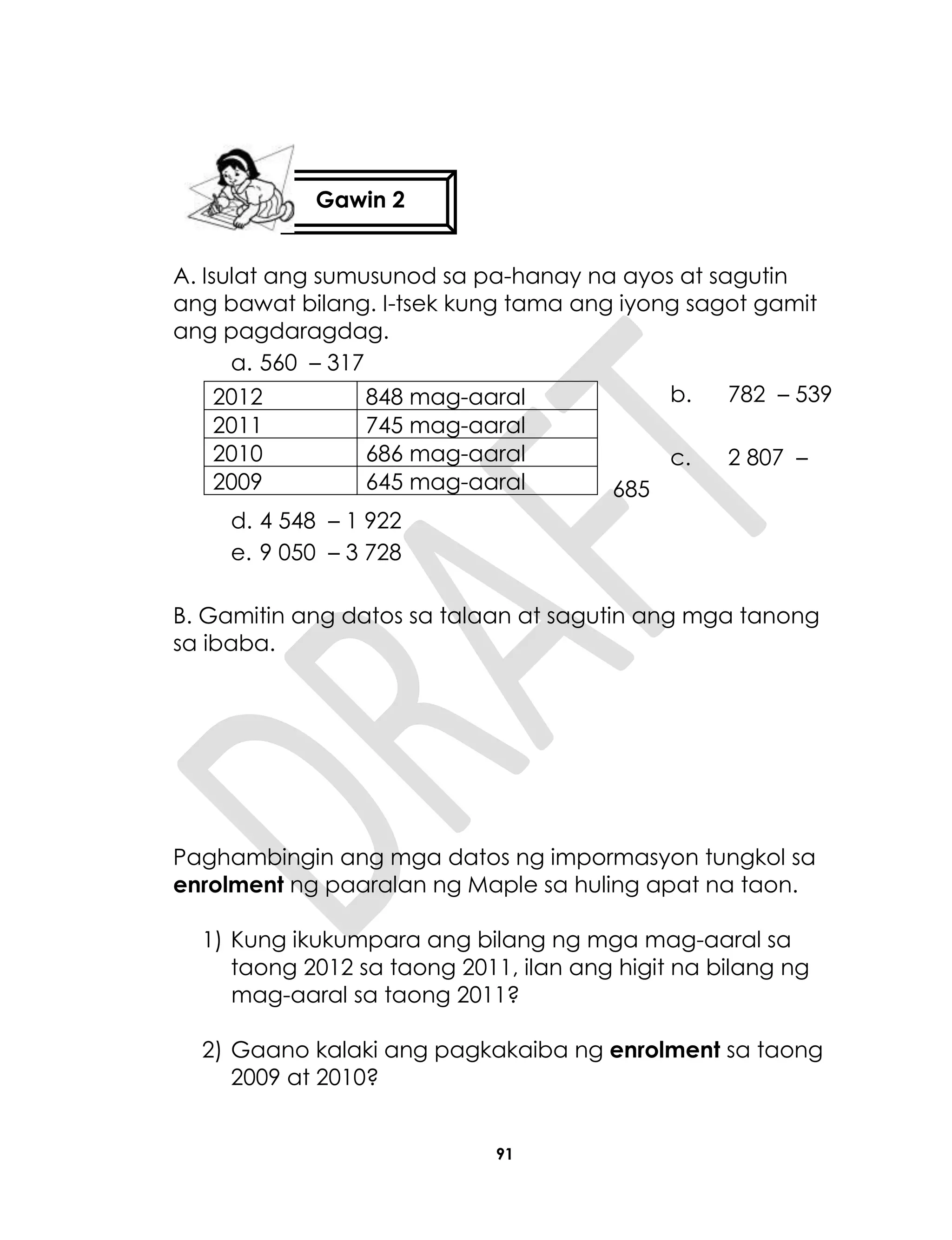 91
A. Isulat ang sumusunod sa pa-hanay na ayos at sagutin
ang bawat bilang. I-tsek kung tama ang iyong sagot gamit
ang pagdaragdag.
a. 560 – 317
b. 782 – 539
c. 2 807 –
685
d. 4 548 – 1 922
e. 9 050 – 3 728
B. Gamitin ang datos sa talaan at sagutin ang mga tanong
sa ibaba.
Paghambingin ang mga datos ng impormasyon tungkol sa
enrolment ng paaralan ng Maple sa huling apat na taon.
1) Kung ikukumpara ang bilang ng mga mag-aaral sa
taong 2012 sa taong 2011, ilan ang higit na bilang ng
mag-aaral sa taong 2011?
2) Gaano kalaki ang pagkakaiba ng enrolment sa taong
2009 at 2010?
2012 848 mag-aaral
2011 745 mag-aaral
2010 686 mag-aaral
2009 645 mag-aaral
Gawin 2
 