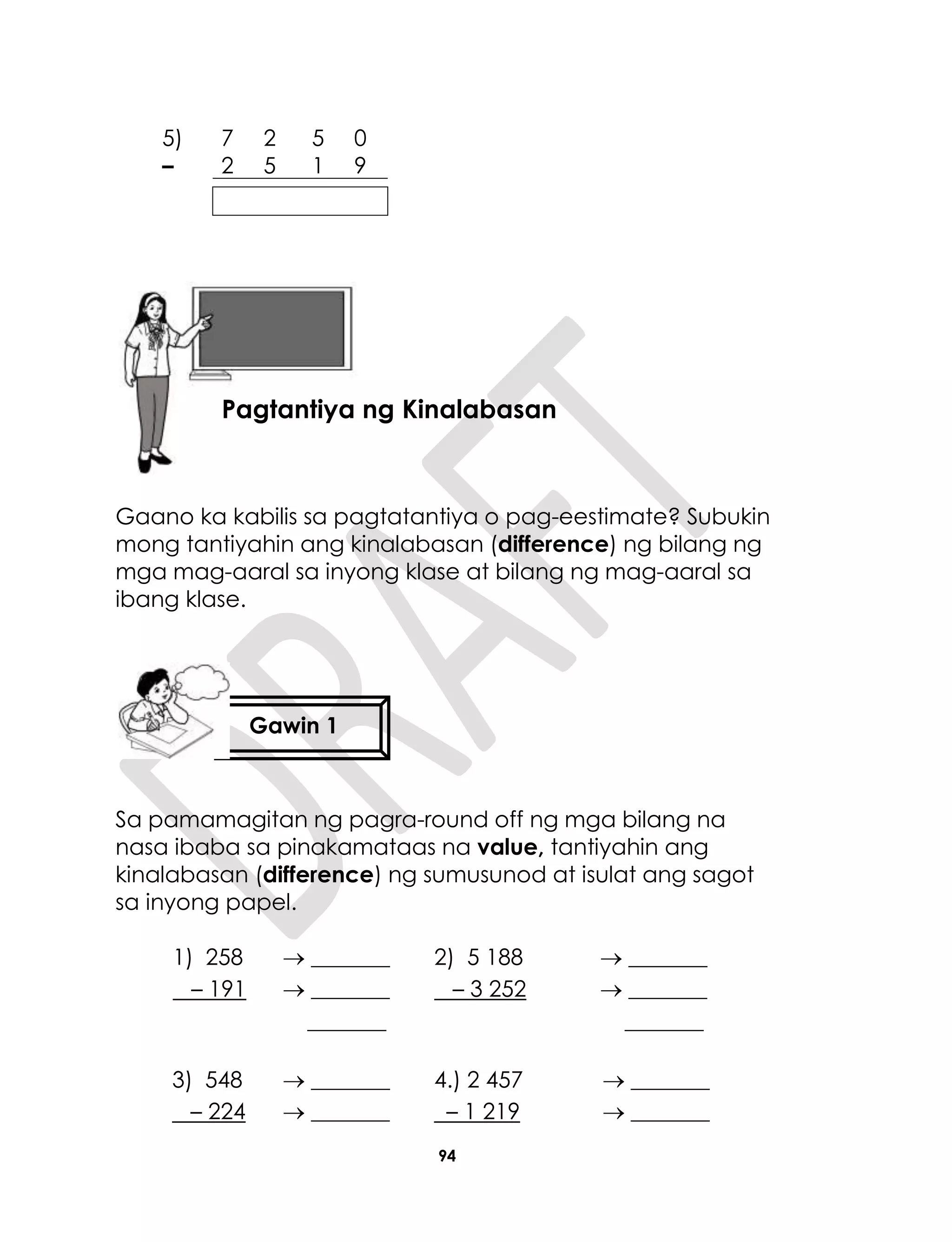 94
Gaano ka kabilis sa pagtatantiya o pag-eestimate? Subukin
mong tantiyahin ang kinalabasan (difference) ng bilang ng
mga mag-aaral sa inyong klase at bilang ng mag-aaral sa
ibang klase.
Sa pamamagitan ng pagra-round off ng mga bilang na
nasa ibaba sa pinakamataas na value, tantiyahin ang
kinalabasan (difference) ng sumusunod at isulat ang sagot
sa inyong papel.
1) 258
– 191
 _______
 _______
_______
2) 5 188
– 3 252
 _______
 _______
_______
3) 548
– 224
 _______
 _______
4.) 2 457
– 1 219
 _______
 _______
5) 7 2 5 0
– 2 5 1 9
Aralin 23
Pagtantiya ng Kinalabasan
Gawin 1
 