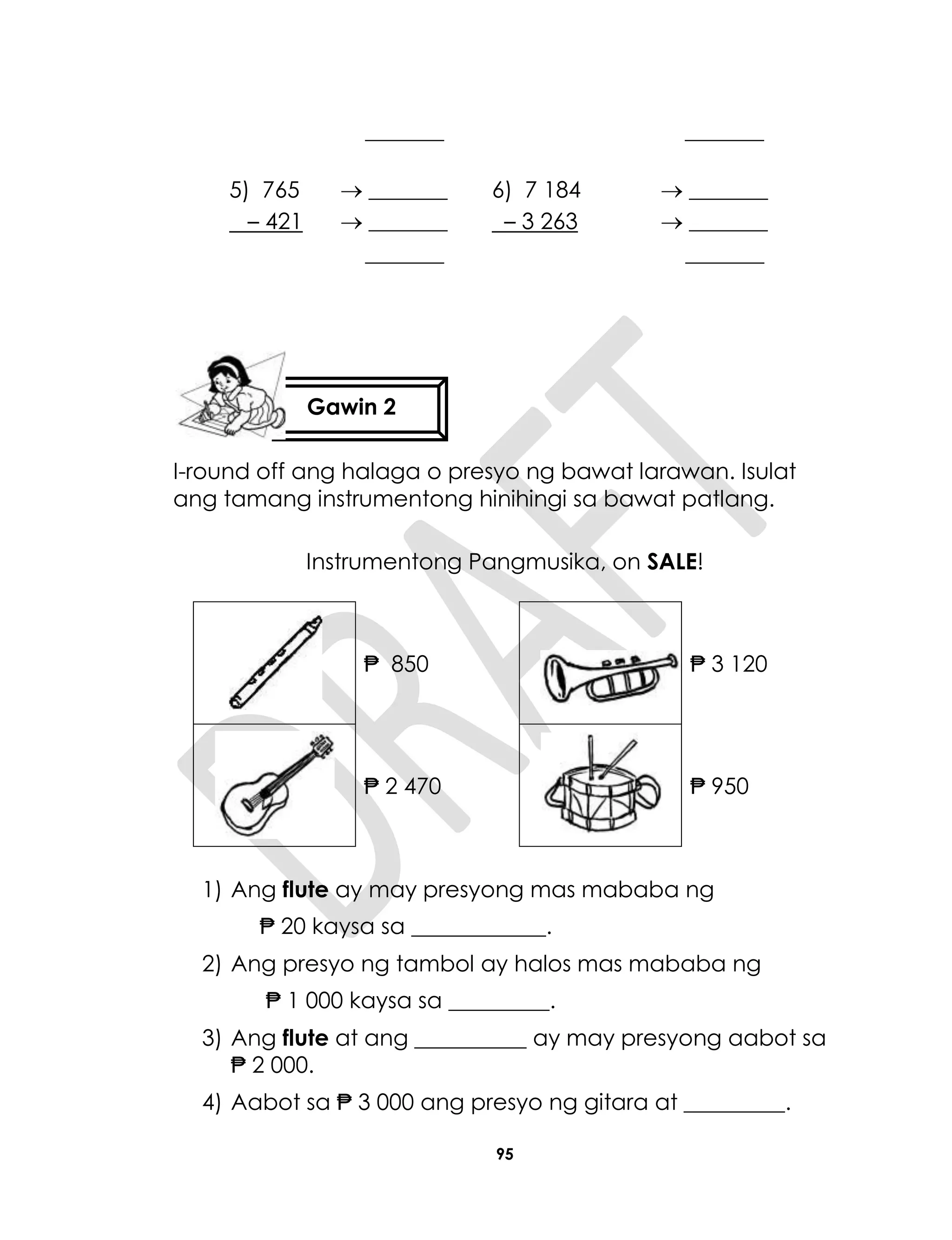 95
_______ _______
5) 765
– 421
 _______
 _______
_______
6) 7 184
– 3 263
 _______
 _______
_______
I-round off ang halaga o presyo ng bawat larawan. Isulat
ang tamang instrumentong hinihingi sa bawat patlang.
Instrumentong Pangmusika, on SALE!
₱ 850 ₱ 3 120
₱ 2 470 ₱ 950
1) Ang flute ay may presyong mas mababa ng
₱ 20 kaysa sa ____________.
2) Ang presyo ng tambol ay halos mas mababa ng
₱ 1 000 kaysa sa _________.
3) Ang flute at ang __________ ay may presyong aabot sa
₱ 2 000.
4) Aabot sa ₱ 3 000 ang presyo ng gitara at _________.
Gawin 2
 