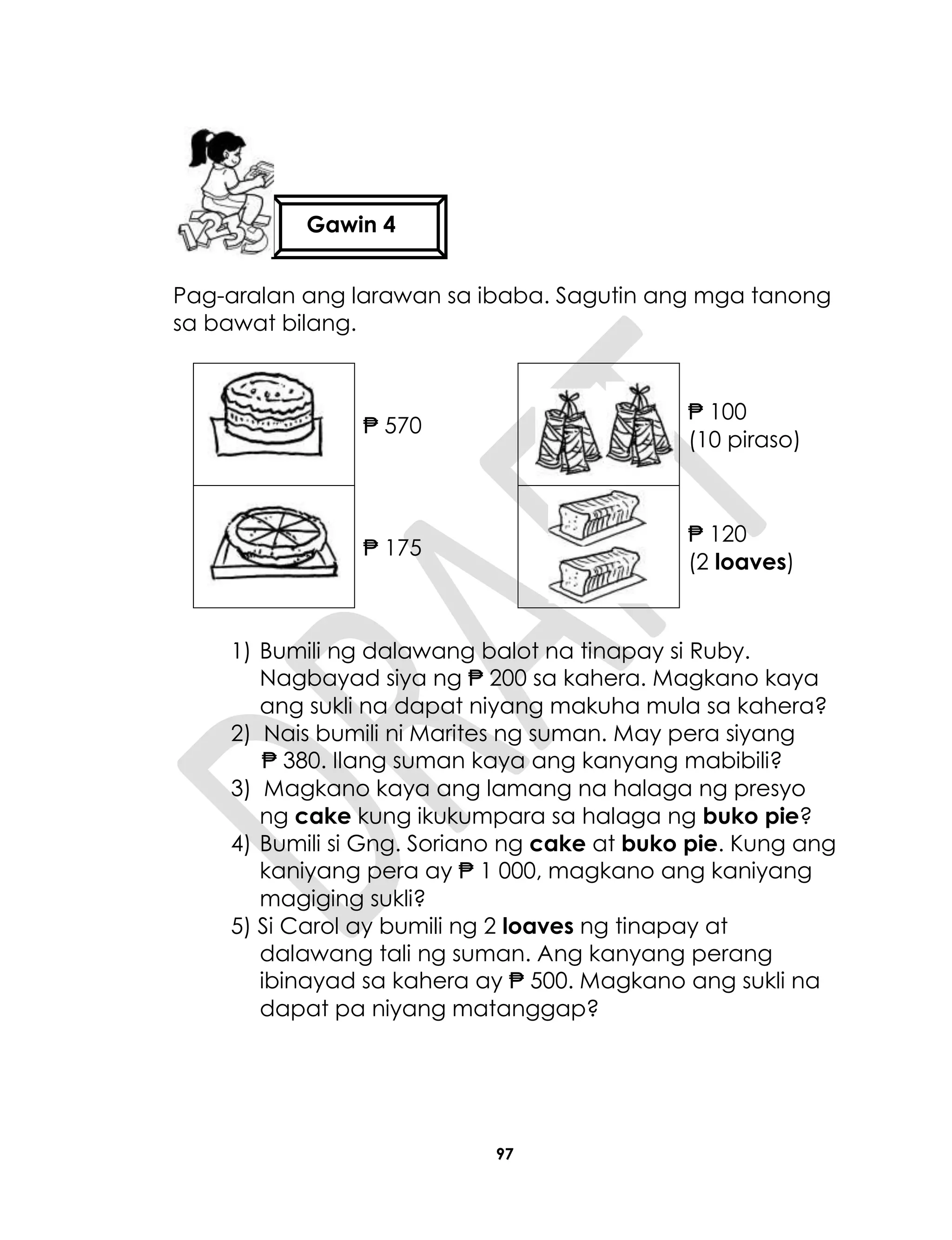 97
Pag-aralan ang larawan sa ibaba. Sagutin ang mga tanong
sa bawat bilang.
₱ 570
₱ 100
(10 piraso)
₱ 175
₱ 120
(2 loaves)
1) Bumili ng dalawang balot na tinapay si Ruby.
Nagbayad siya ng ₱ 200 sa kahera. Magkano kaya
ang sukli na dapat niyang makuha mula sa kahera?
2) Nais bumili ni Marites ng suman. May pera siyang
₱ 380. Ilang suman kaya ang kanyang mabibili?
3) Magkano kaya ang lamang na halaga ng presyo
ng cake kung ikukumpara sa halaga ng buko pie?
4) Bumili si Gng. Soriano ng cake at buko pie. Kung ang
kaniyang pera ay ₱ 1 000, magkano ang kaniyang
magiging sukli?
5) Si Carol ay bumili ng 2 loaves ng tinapay at
dalawang tali ng suman. Ang kanyang perang
ibinayad sa kahera ay ₱ 500. Magkano ang sukli na
dapat pa niyang matanggap?
Gawin 4
 