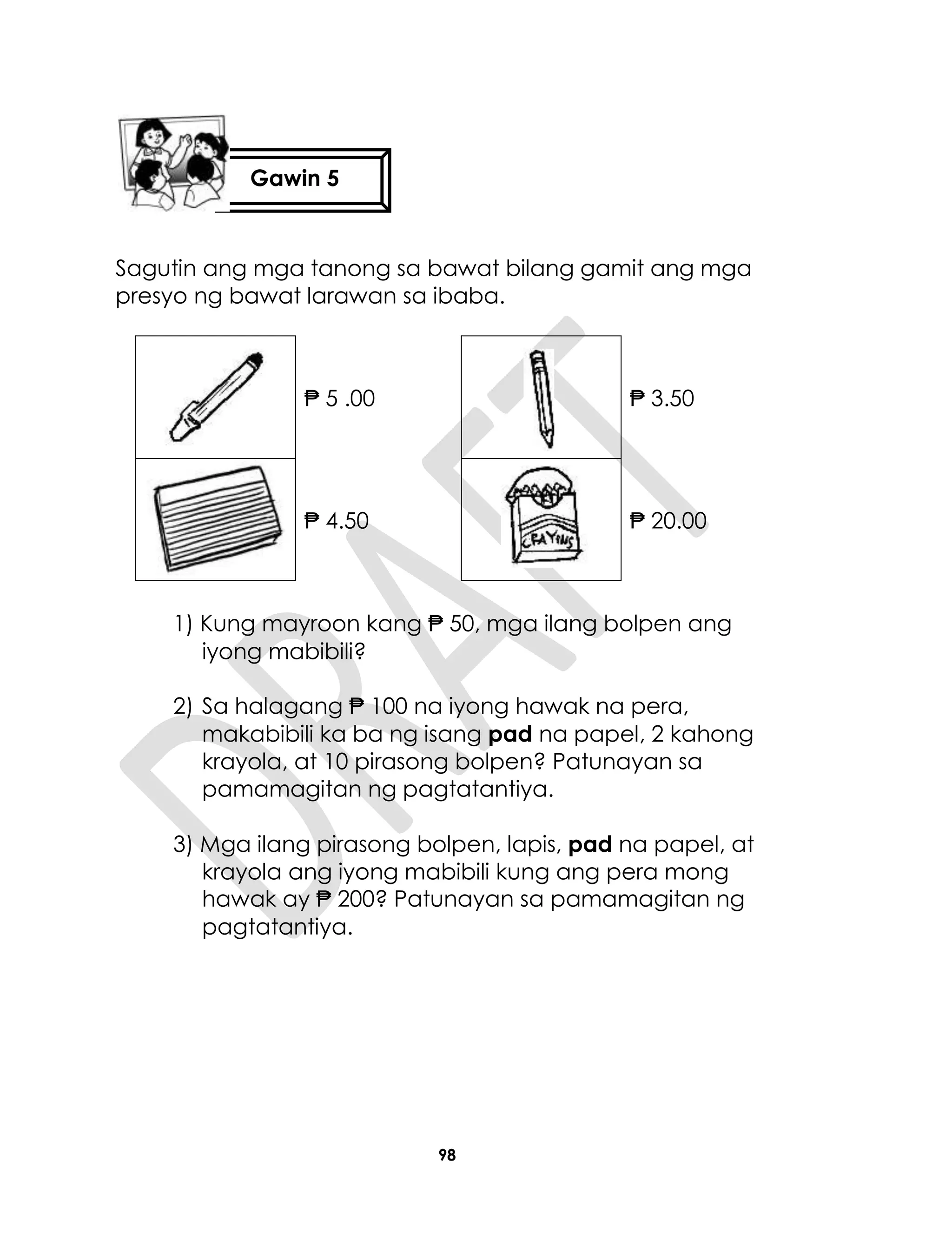 98
Sagutin ang mga tanong sa bawat bilang gamit ang mga
presyo ng bawat larawan sa ibaba.
₱ 5 .00 ₱ 3.50
₱ 4.50 ₱ 20.00
1) Kung mayroon kang ₱ 50, mga ilang bolpen ang
iyong mabibili?
2) Sa halagang ₱ 100 na iyong hawak na pera,
makabibili ka ba ng isang pad na papel, 2 kahong
krayola, at 10 pirasong bolpen? Patunayan sa
pamamagitan ng pagtatantiya.
3) Mga ilang pirasong bolpen, lapis, pad na papel, at
krayola ang iyong mabibili kung ang pera mong
hawak ay ₱ 200? Patunayan sa pamamagitan ng
pagtatantiya.
Gawin 5
 