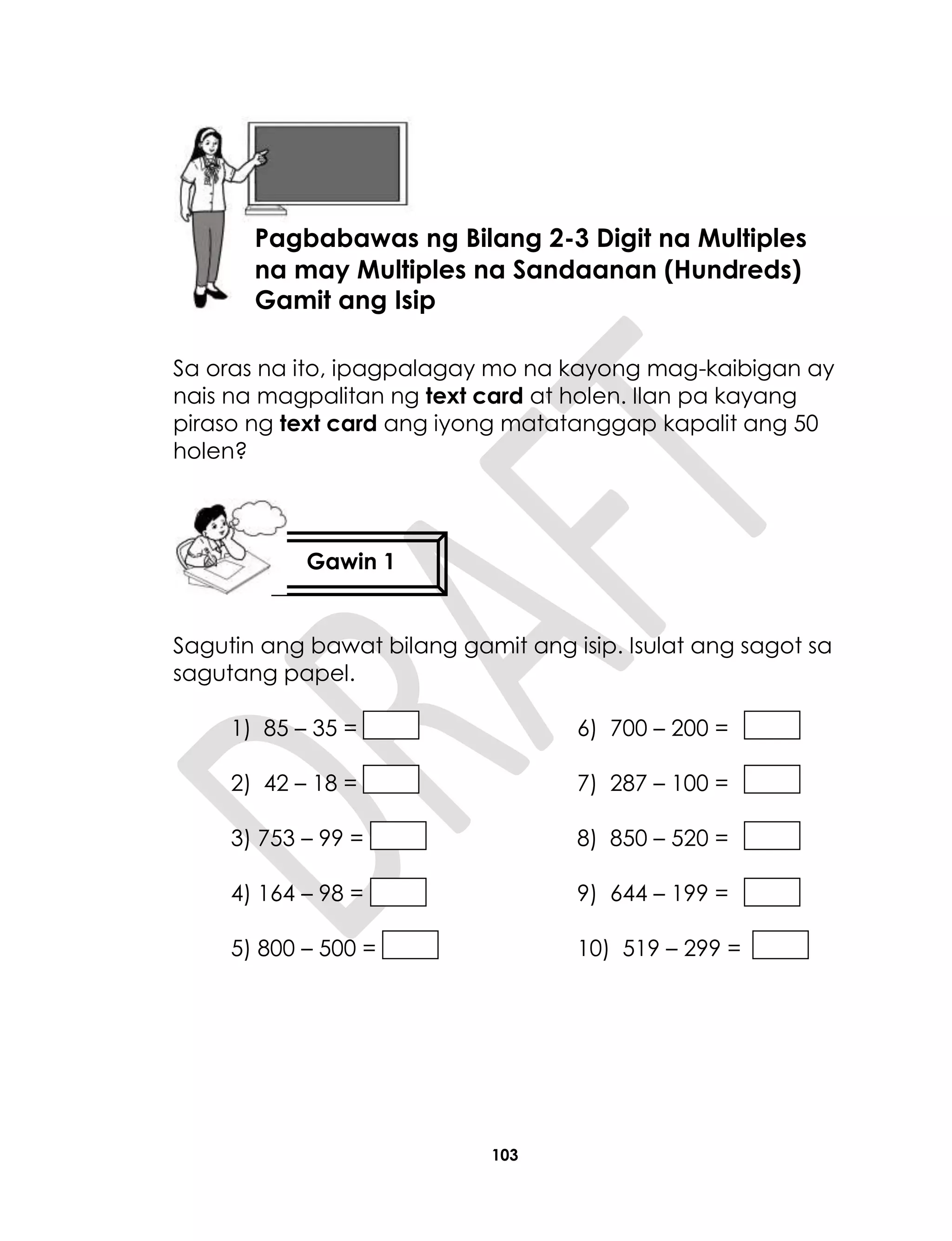 103
Sa oras na ito, ipagpalagay mo na kayong mag-kaibigan ay
nais na magpalitan ng text card at holen. Ilan pa kayang
piraso ng text card ang iyong matatanggap kapalit ang 50
holen?
Sagutin ang bawat bilang gamit ang isip. Isulat ang sagot sa
sagutang papel.
1) 85 – 35 = 6) 700 – 200 =
2) 42 – 18 = 7) 287 – 100 =
3) 753 – 99 = 8) 850 – 520 =
4) 164 – 98 = 9) 644 – 199 =
5) 800 – 500 = 10) 519 – 299 =
Aralin 25
Pagbabawas ng Bilang 2-3 Digit na Multiples
na may Multiples na Sandaanan (Hundreds)
Gamit ang Isip
Gawin 1
 