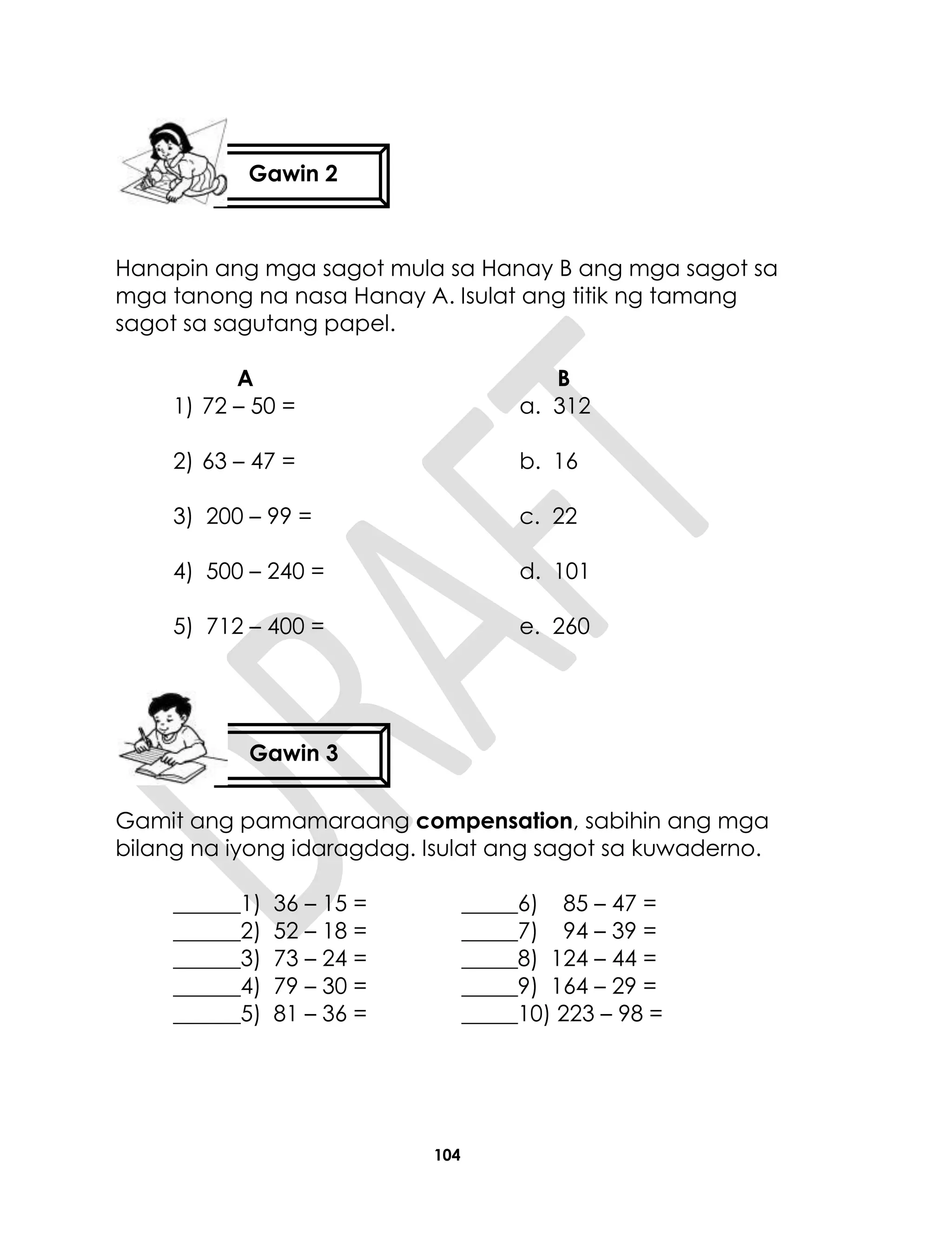 104
Hanapin ang mga sagot mula sa Hanay B ang mga sagot sa
mga tanong na nasa Hanay A. Isulat ang titik ng tamang
sagot sa sagutang papel.
A B
1) 72 – 50 = a. 312
2) 63 – 47 = b. 16
3) 200 – 99 = c. 22
4) 500 – 240 = d. 101
5) 712 – 400 = e. 260
Gamit ang pamamaraang compensation, sabihin ang mga
bilang na iyong idaragdag. Isulat ang sagot sa kuwaderno.
______1) 36 – 15 = _____6) 85 – 47 =
______2) 52 – 18 = _____7) 94 – 39 =
______3) 73 – 24 = _____8) 124 – 44 =
______4) 79 – 30 = _____9) 164 – 29 =
______5) 81 – 36 = _____10) 223 – 98 =
Gawin 2
Gawin 3
 