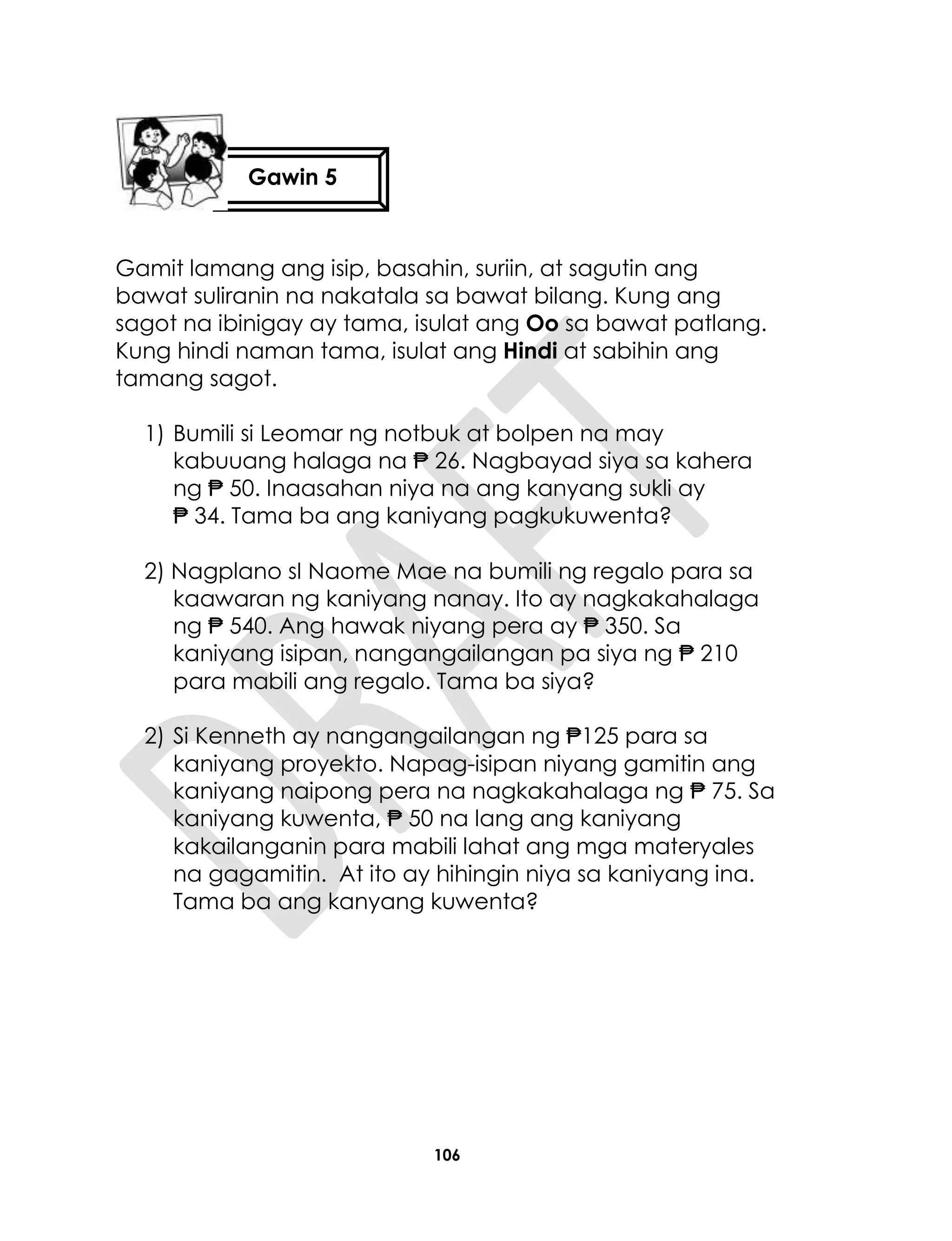 106
Gamit lamang ang isip, basahin, suriin, at sagutin ang
bawat suliranin na nakatala sa bawat bilang. Kung ang
sagot na ibinigay ay tama, isulat ang Oo sa bawat patlang.
Kung hindi naman tama, isulat ang Hindi at sabihin ang
tamang sagot.
1) Bumili si Leomar ng notbuk at bolpen na may
kabuuang halaga na ₱ 26. Nagbayad siya sa kahera
ng ₱ 50. Inaasahan niya na ang kanyang sukli ay
₱ 34. Tama ba ang kaniyang pagkukuwenta?
2) Nagplano sI Naome Mae na bumili ng regalo para sa
kaawaran ng kaniyang nanay. Ito ay nagkakahalaga
ng ₱ 540. Ang hawak niyang pera ay ₱ 350. Sa
kaniyang isipan, nangangailangan pa siya ng ₱ 210
para mabili ang regalo. Tama ba siya?
2) Si Kenneth ay nangangailangan ng ₱125 para sa
kaniyang proyekto. Napag-isipan niyang gamitin ang
kaniyang naipong pera na nagkakahalaga ng ₱ 75. Sa
kaniyang kuwenta, ₱ 50 na lang ang kaniyang
kakailanganin para mabili lahat ang mga materyales
na gagamitin. At ito ay hihingin niya sa kaniyang ina.
Tama ba ang kanyang kuwenta?
Gawin 5
 
