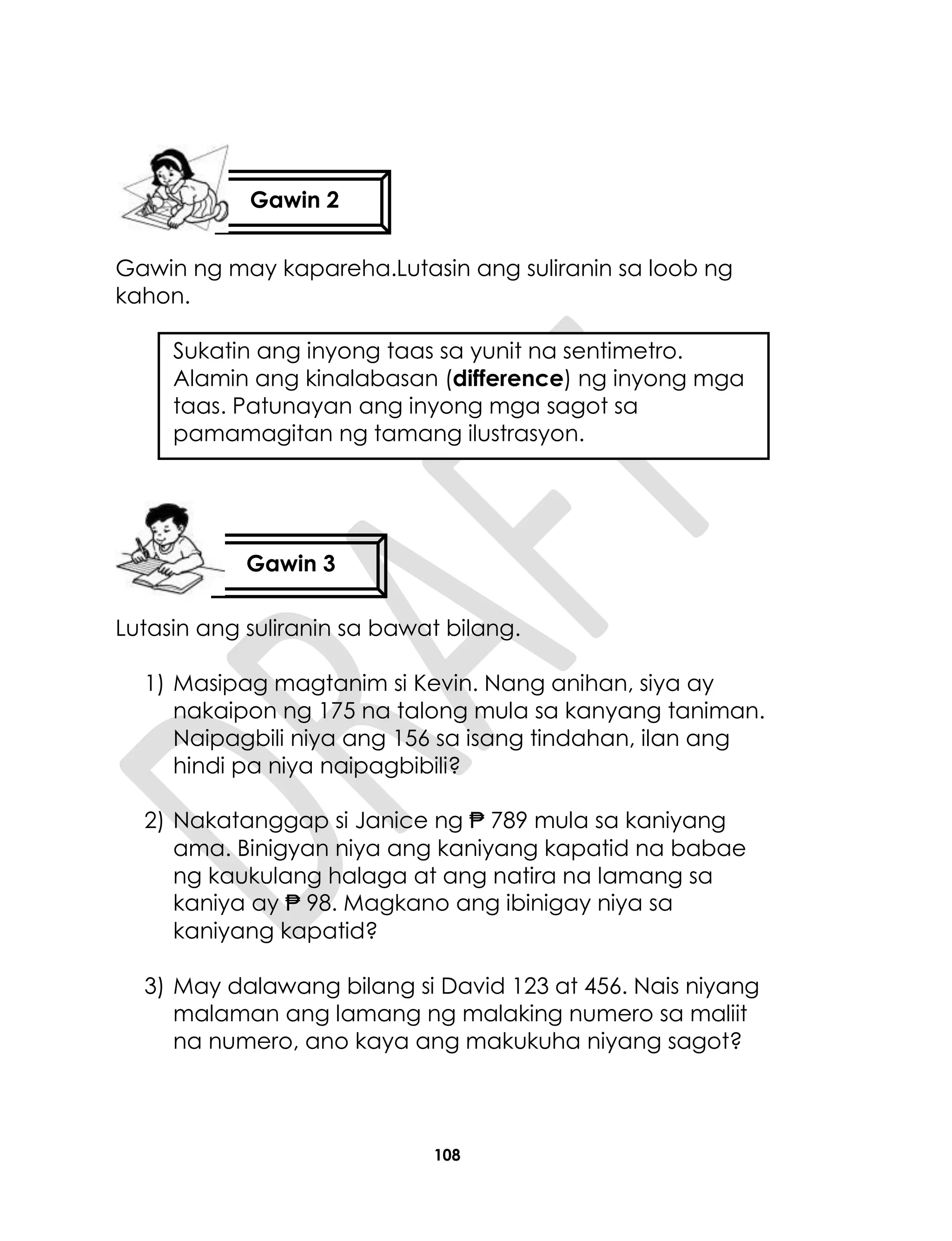 108
Gawin ng may kapareha.Lutasin ang suliranin sa loob ng
kahon.
Sukatin ang inyong taas sa yunit na sentimetro.
Alamin ang kinalabasan (difference) ng inyong mga
taas. Patunayan ang inyong mga sagot sa
pamamagitan ng tamang ilustrasyon.
Lutasin ang suliranin sa bawat bilang.
1) Masipag magtanim si Kevin. Nang anihan, siya ay
nakaipon ng 175 na talong mula sa kanyang taniman.
Naipagbili niya ang 156 sa isang tindahan, ilan ang
hindi pa niya naipagbibili?
2) Nakatanggap si Janice ng ₱ 789 mula sa kaniyang
ama. Binigyan niya ang kaniyang kapatid na babae
ng kaukulang halaga at ang natira na lamang sa
kaniya ay ₱ 98. Magkano ang ibinigay niya sa
kaniyang kapatid?
3) May dalawang bilang si David 123 at 456. Nais niyang
malaman ang lamang ng malaking numero sa maliit
na numero, ano kaya ang makukuha niyang sagot?
Gawin 2
Gawin 3
 