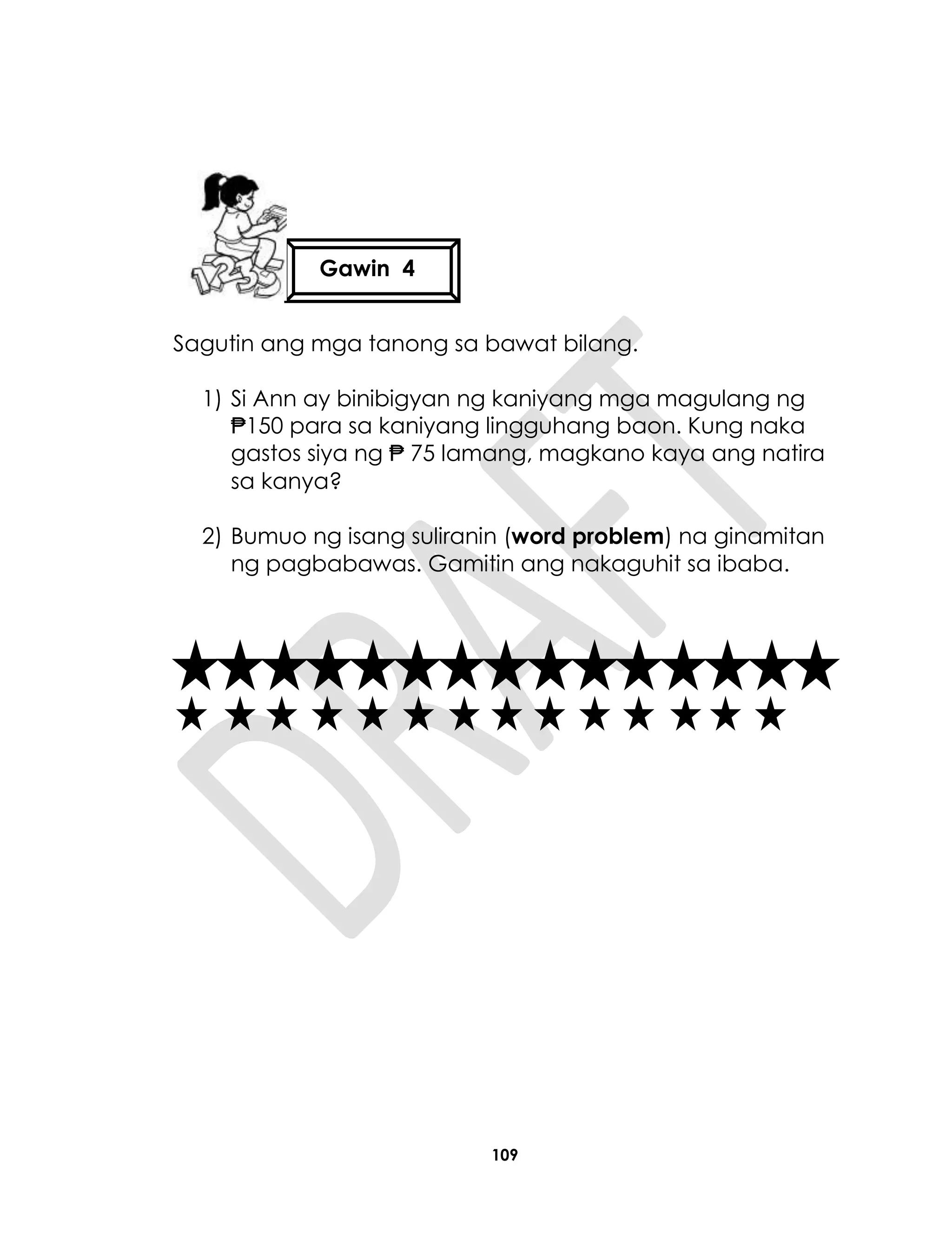 109
Sagutin ang mga tanong sa bawat bilang.
1) Si Ann ay binibigyan ng kaniyang mga magulang ng
₱150 para sa kaniyang lingguhang baon. Kung naka
gastos siya ng ₱ 75 lamang, magkano kaya ang natira
sa kanya?
2) Bumuo ng isang suliranin (word problem) na ginamitan
ng pagbabawas. Gamitin ang nakaguhit sa ibaba.
Gawin 4
 