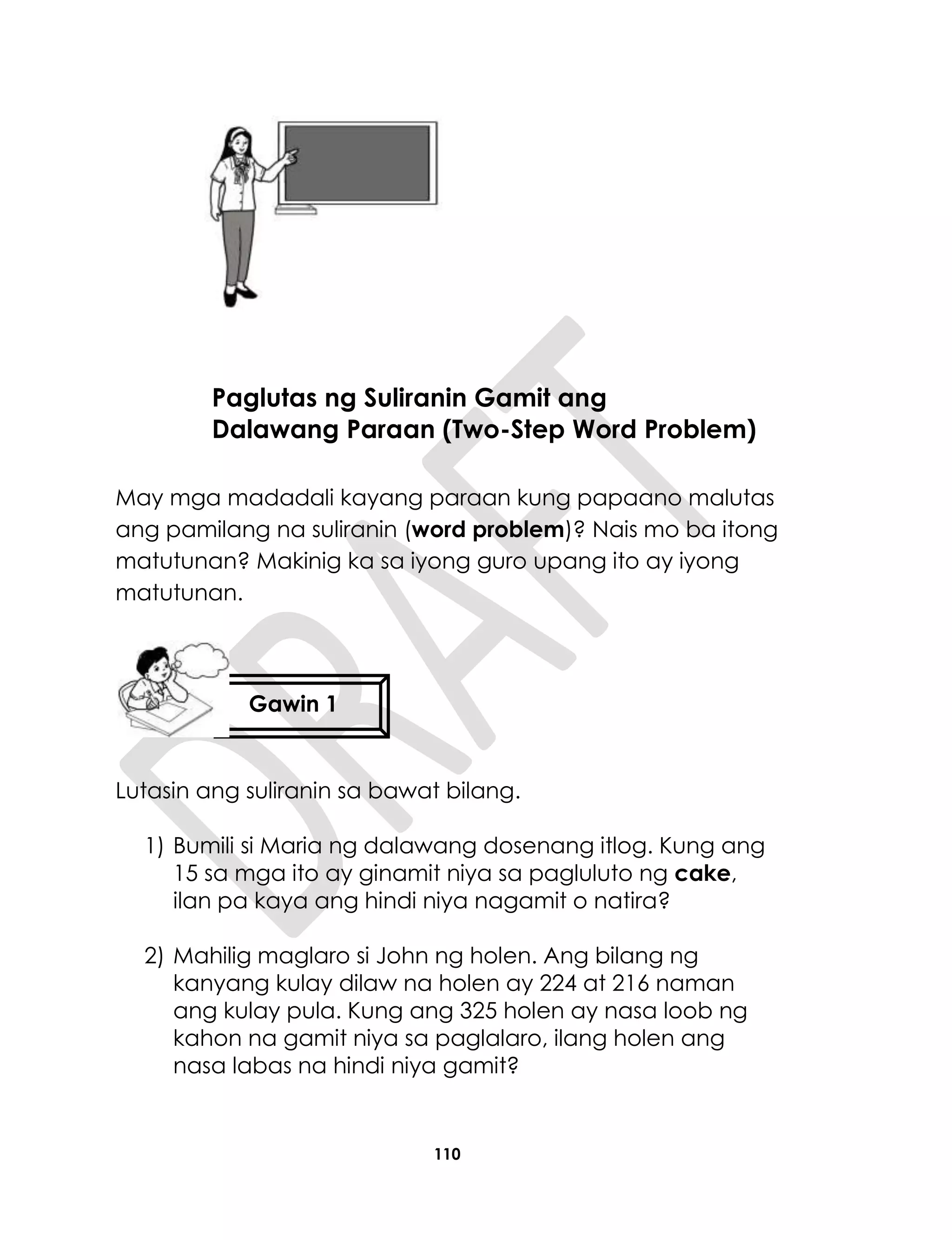 110
May mga madadali kayang paraan kung papaano malutas
ang pamilang na suliranin (word problem)? Nais mo ba itong
matutunan? Makinig ka sa iyong guro upang ito ay iyong
matutunan.
Lutasin ang suliranin sa bawat bilang.
1) Bumili si Maria ng dalawang dosenang itlog. Kung ang
15 sa mga ito ay ginamit niya sa pagluluto ng cake,
ilan pa kaya ang hindi niya nagamit o natira?
2) Mahilig maglaro si John ng holen. Ang bilang ng
kanyang kulay dilaw na holen ay 224 at 216 naman
ang kulay pula. Kung ang 325 holen ay nasa loob ng
kahon na gamit niya sa paglalaro, ilang holen ang
nasa labas na hindi niya gamit?
Paglutas ng Suliranin Gamit ang
Dalawang Paraan (Two-Step Word Problem)
Gawin 1
 