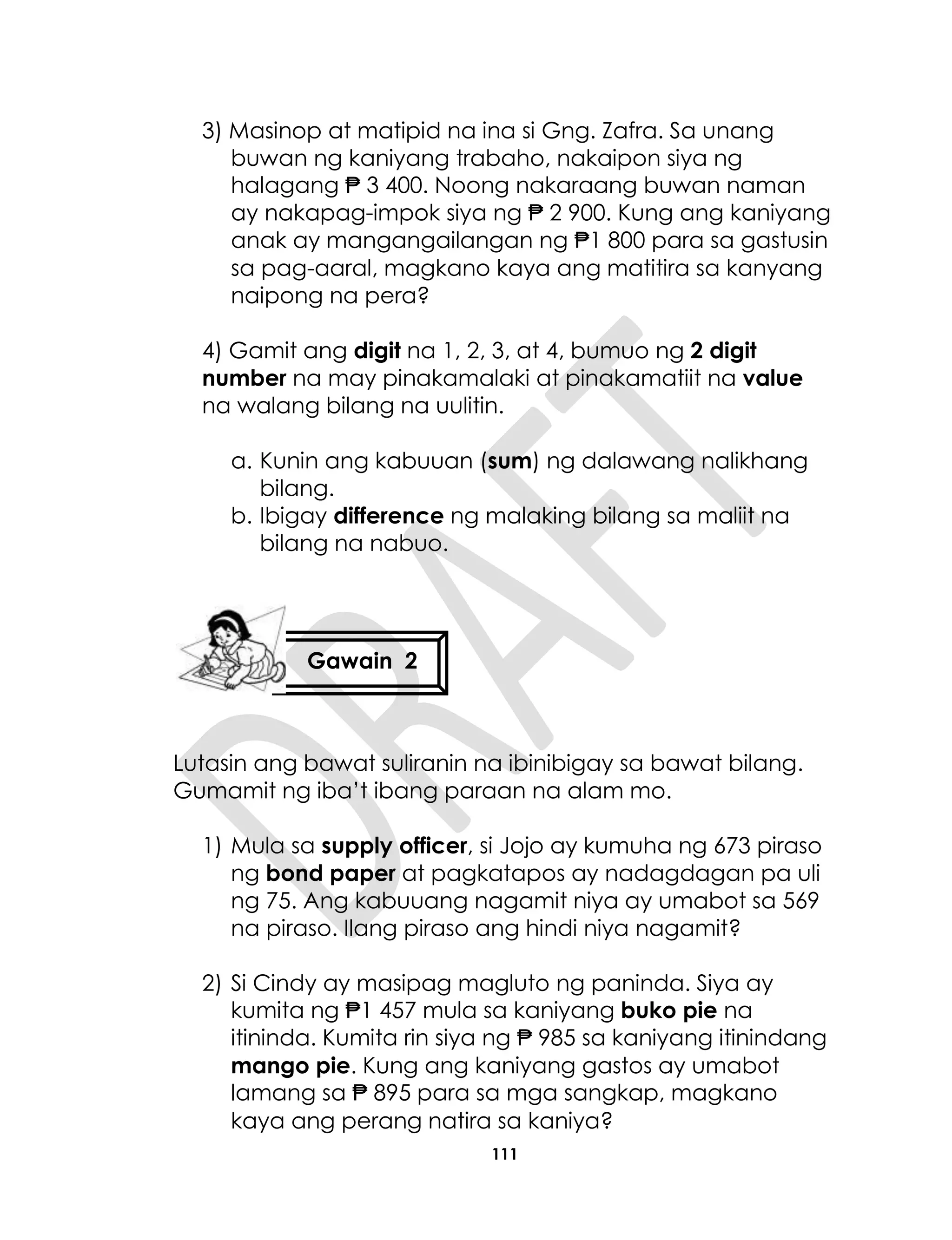 111
3) Masinop at matipid na ina si Gng. Zafra. Sa unang
buwan ng kaniyang trabaho, nakaipon siya ng
halagang ₱ 3 400. Noong nakaraang buwan naman
ay nakapag-impok siya ng ₱ 2 900. Kung ang kaniyang
anak ay mangangailangan ng ₱1 800 para sa gastusin
sa pag-aaral, magkano kaya ang matitira sa kanyang
naipong na pera?
4) Gamit ang digit na 1, 2, 3, at 4, bumuo ng 2 digit
number na may pinakamalaki at pinakamatiit na value
na walang bilang na uulitin.
a. Kunin ang kabuuan (sum) ng dalawang nalikhang
bilang.
b. Ibigay difference ng malaking bilang sa maliit na
bilang na nabuo.
Lutasin ang bawat suliranin na ibinibigay sa bawat bilang.
Gumamit ng iba’t ibang paraan na alam mo.
1) Mula sa supply officer, si Jojo ay kumuha ng 673 piraso
ng bond paper at pagkatapos ay nadagdagan pa uli
ng 75. Ang kabuuang nagamit niya ay umabot sa 569
na piraso. Ilang piraso ang hindi niya nagamit?
2) Si Cindy ay masipag magluto ng paninda. Siya ay
kumita ng ₱1 457 mula sa kaniyang buko pie na
itininda. Kumita rin siya ng ₱ 985 sa kaniyang itinindang
mango pie. Kung ang kaniyang gastos ay umabot
lamang sa ₱ 895 para sa mga sangkap, magkano
kaya ang perang natira sa kaniya?
Gawain 2
 