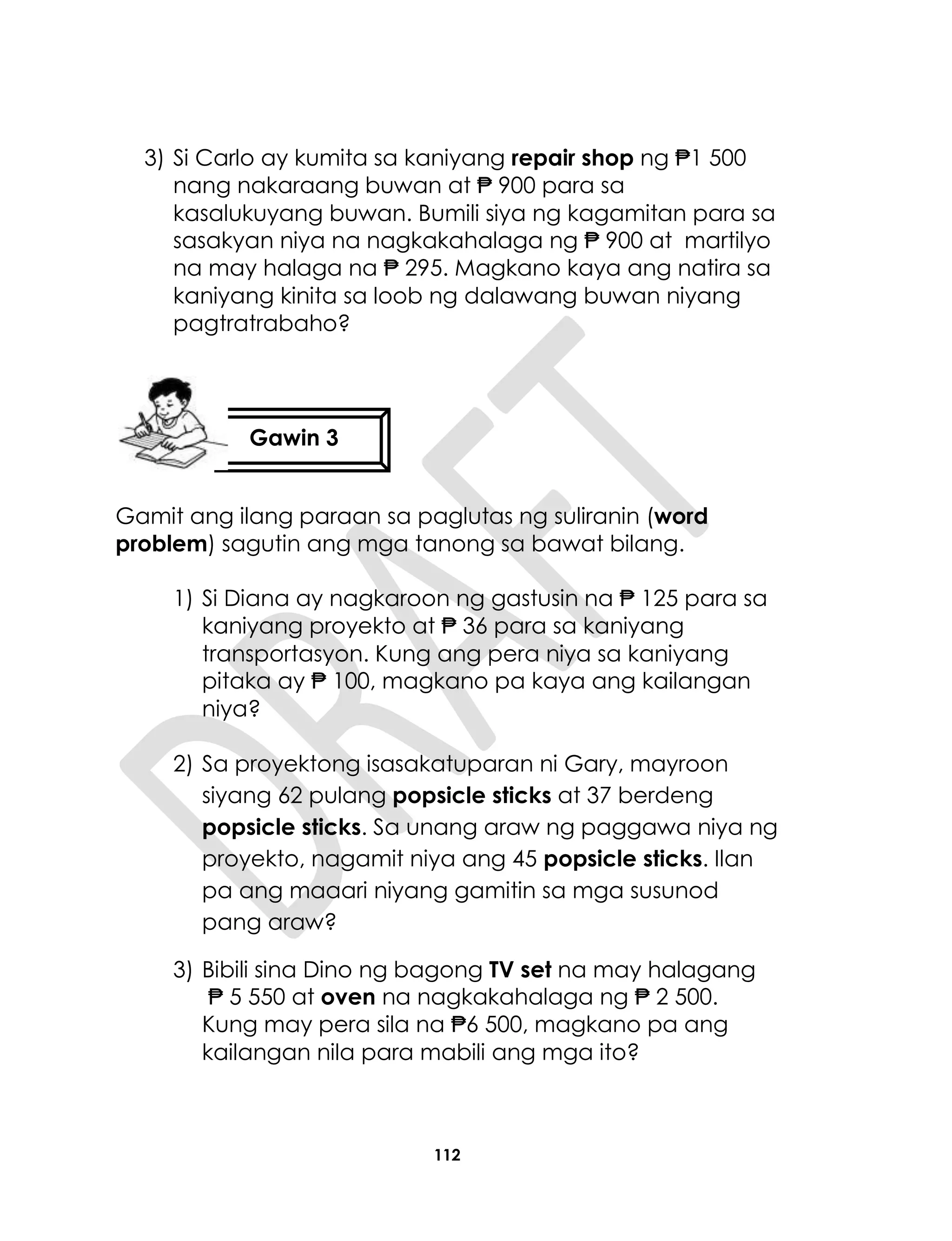 112
3) Si Carlo ay kumita sa kaniyang repair shop ng ₱1 500
nang nakaraang buwan at ₱ 900 para sa
kasalukuyang buwan. Bumili siya ng kagamitan para sa
sasakyan niya na nagkakahalaga ng ₱ 900 at martilyo
na may halaga na ₱ 295. Magkano kaya ang natira sa
kaniyang kinita sa loob ng dalawang buwan niyang
pagtratrabaho?
Gamit ang ilang paraan sa paglutas ng suliranin (word
problem) sagutin ang mga tanong sa bawat bilang.
1) Si Diana ay nagkaroon ng gastusin na ₱ 125 para sa
kaniyang proyekto at ₱ 36 para sa kaniyang
transportasyon. Kung ang pera niya sa kaniyang
pitaka ay ₱ 100, magkano pa kaya ang kailangan
niya?
2) Sa proyektong isasakatuparan ni Gary, mayroon
siyang 62 pulang popsicle sticks at 37 berdeng
popsicle sticks. Sa unang araw ng paggawa niya ng
proyekto, nagamit niya ang 45 popsicle sticks. Ilan
pa ang maaari niyang gamitin sa mga susunod
pang araw?
3) Bibili sina Dino ng bagong TV set na may halagang
₱ 5 550 at oven na nagkakahalaga ng ₱ 2 500.
Kung may pera sila na ₱6 500, magkano pa ang
kailangan nila para mabili ang mga ito?
Gawin 3
 