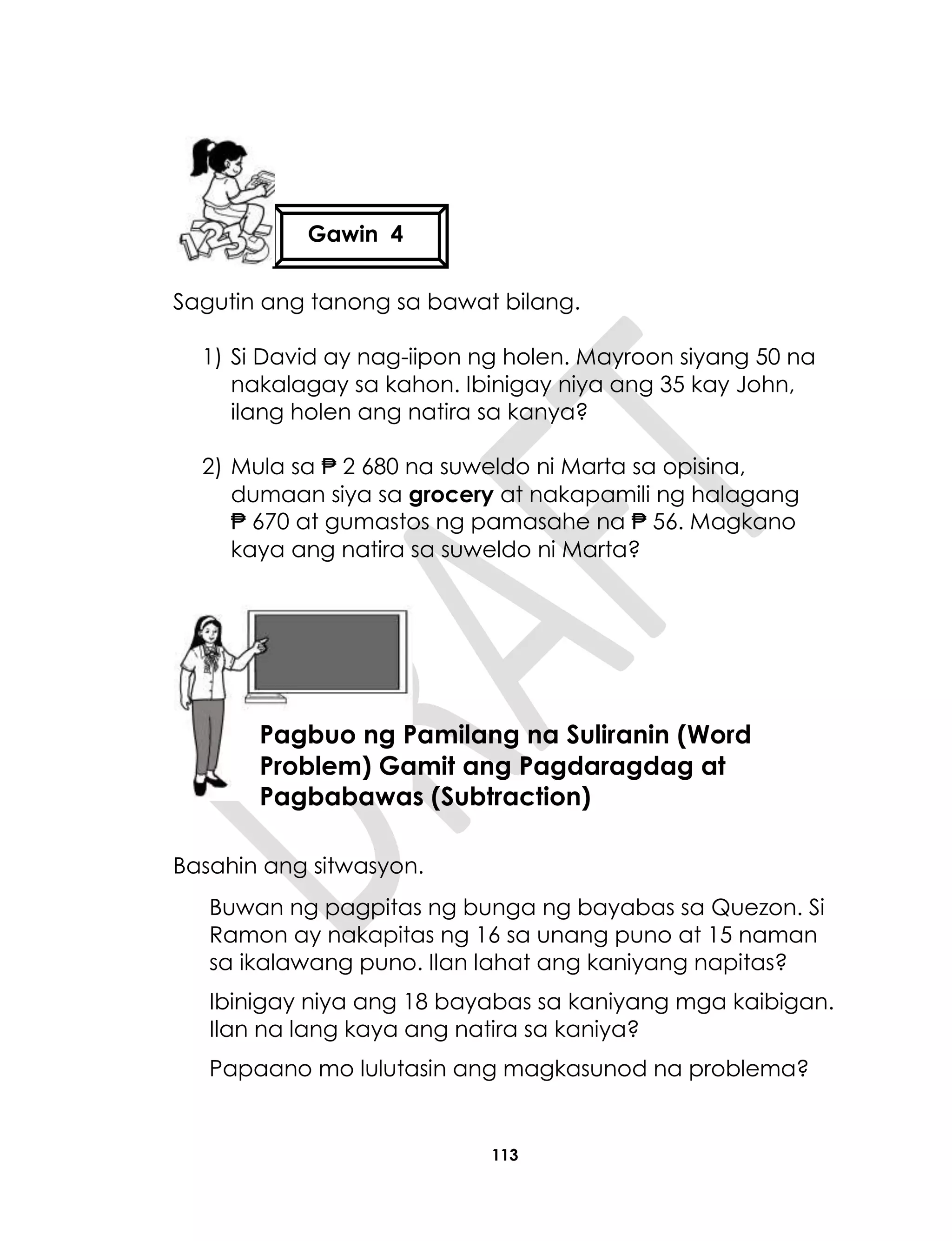 113
Sagutin ang tanong sa bawat bilang.
1) Si David ay nag-iipon ng holen. Mayroon siyang 50 na
nakalagay sa kahon. Ibinigay niya ang 35 kay John,
ilang holen ang natira sa kanya?
2) Mula sa ₱ 2 680 na suweldo ni Marta sa opisina,
dumaan siya sa grocery at nakapamili ng halagang
₱ 670 at gumastos ng pamasahe na ₱ 56. Magkano
kaya ang natira sa suweldo ni Marta?
Basahin ang sitwasyon.
Buwan ng pagpitas ng bunga ng bayabas sa Quezon. Si
Ramon ay nakapitas ng 16 sa unang puno at 15 naman
sa ikalawang puno. Ilan lahat ang kaniyang napitas?
Ibinigay niya ang 18 bayabas sa kaniyang mga kaibigan.
Ilan na lang kaya ang natira sa kaniya?
Papaano mo lulutasin ang magkasunod na problema?
Gawin 4
Aralin 28
Pagbuo ng Pamilang na Suliranin (Word
Problem) Gamit ang Pagdaragdag at
Pagbabawas (Subtraction)
 
