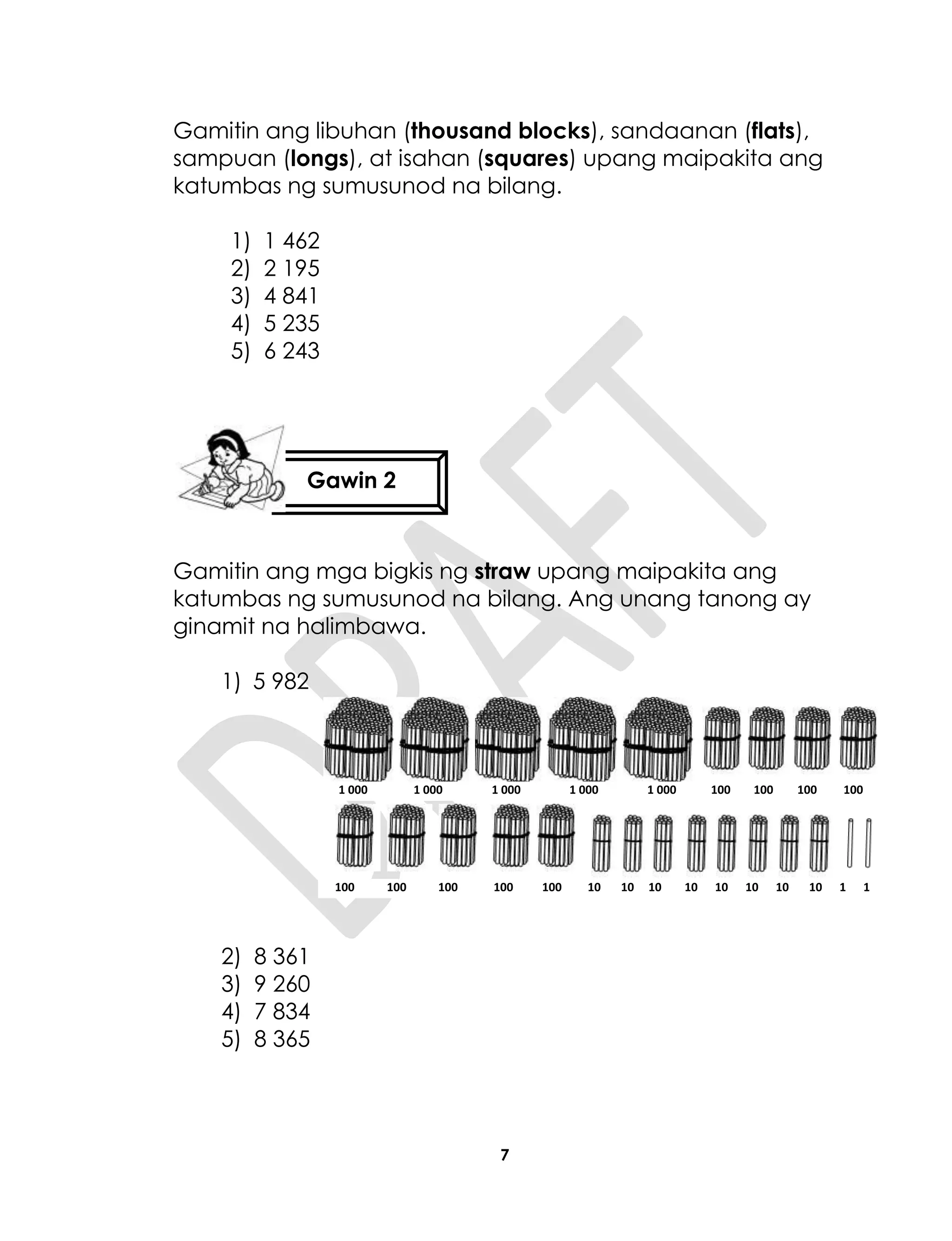 7
Gamitin ang libuhan (thousand blocks), sandaanan (flats),
sampuan (longs), at isahan (squares) upang maipakita ang
katumbas ng sumusunod na bilang.
1) 1 462
2) 2 195
3) 4 841
4) 5 235
5) 6 243
Gamitin ang mga bigkis ng straw upang maipakita ang
katumbas ng sumusunod na bilang. Ang unang tanong ay
ginamit na halimbawa.
1) 5 982
2) 8 361
3) 9 260
4) 7 834
5) 8 365
Gawin 2
1 000 1 000 1 000 1 000 1 000 100 100 100 100
100 100 100 100 100 10 10 10 10 10 10 10 10 1 1
 
