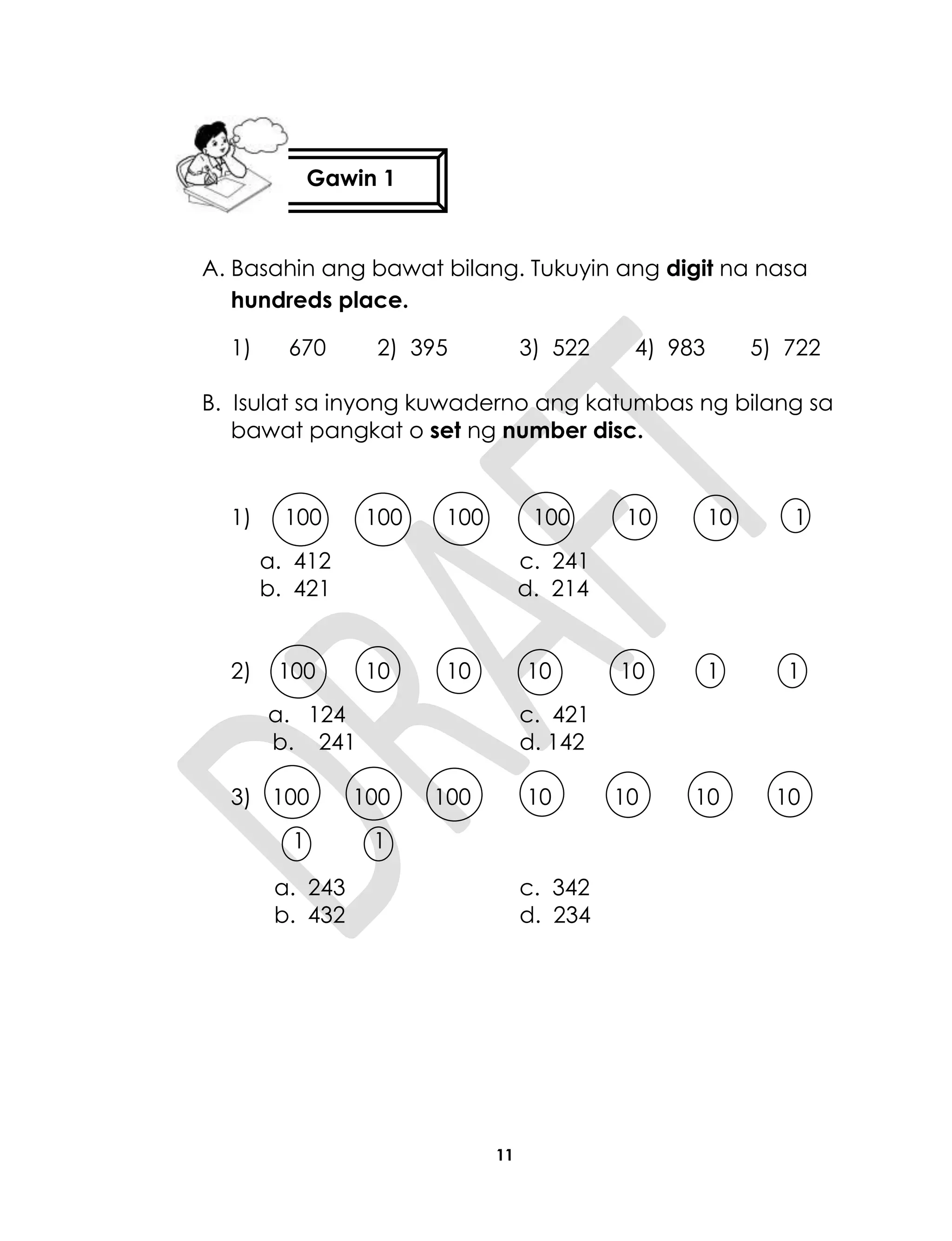 11
A. Basahin ang bawat bilang. Tukuyin ang digit na nasa
hundreds place.
1) 670 2) 395 3) 522 4) 983 5) 722
B. Isulat sa inyong kuwaderno ang katumbas ng bilang sa
bawat pangkat o set ng number disc.
1) 100 100 100 100 10 10 1
a. 412 c. 241
b. 421 d. 214
2) 100 10 10 10 10 1 1
a. 124 c. 421
b. 241 d. 142
3) 100 100 100 10 10 10 10
1 1
a. 243 c. 342
b. 432 d. 234
Gawin 1
 