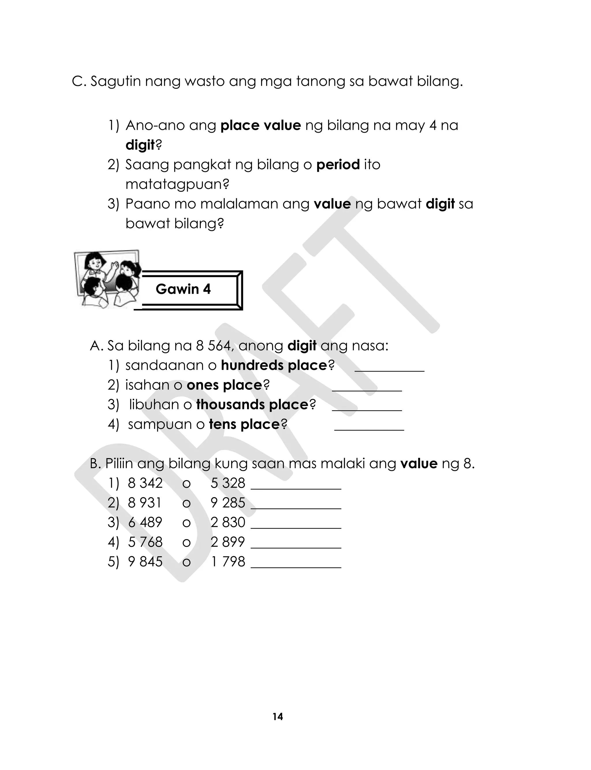 14
C. Sagutin nang wasto ang mga tanong sa bawat bilang.
1) Ano-ano ang place value ng bilang na may 4 na
digit?
2) Saang pangkat ng bilang o period ito
matatagpuan?
3) Paano mo malalaman ang value ng bawat digit sa
bawat bilang?
A. Sa bilang na 8 564, anong digit ang nasa:
1) sandaanan o hundreds place? __________
2) isahan o ones place? __________
3) libuhan o thousands place? __________
4) sampuan o tens place? __________
B. Piliin ang bilang kung saan mas malaki ang value ng 8.
1) 8 342 o 5 328 _____________
2) 8 931 o 9 285 _____________
3) 6 489 o 2 830 _____________
4) 5 768 o 2 899 _____________
5) 9 845 o 1 798 _____________
Gawin 4
 