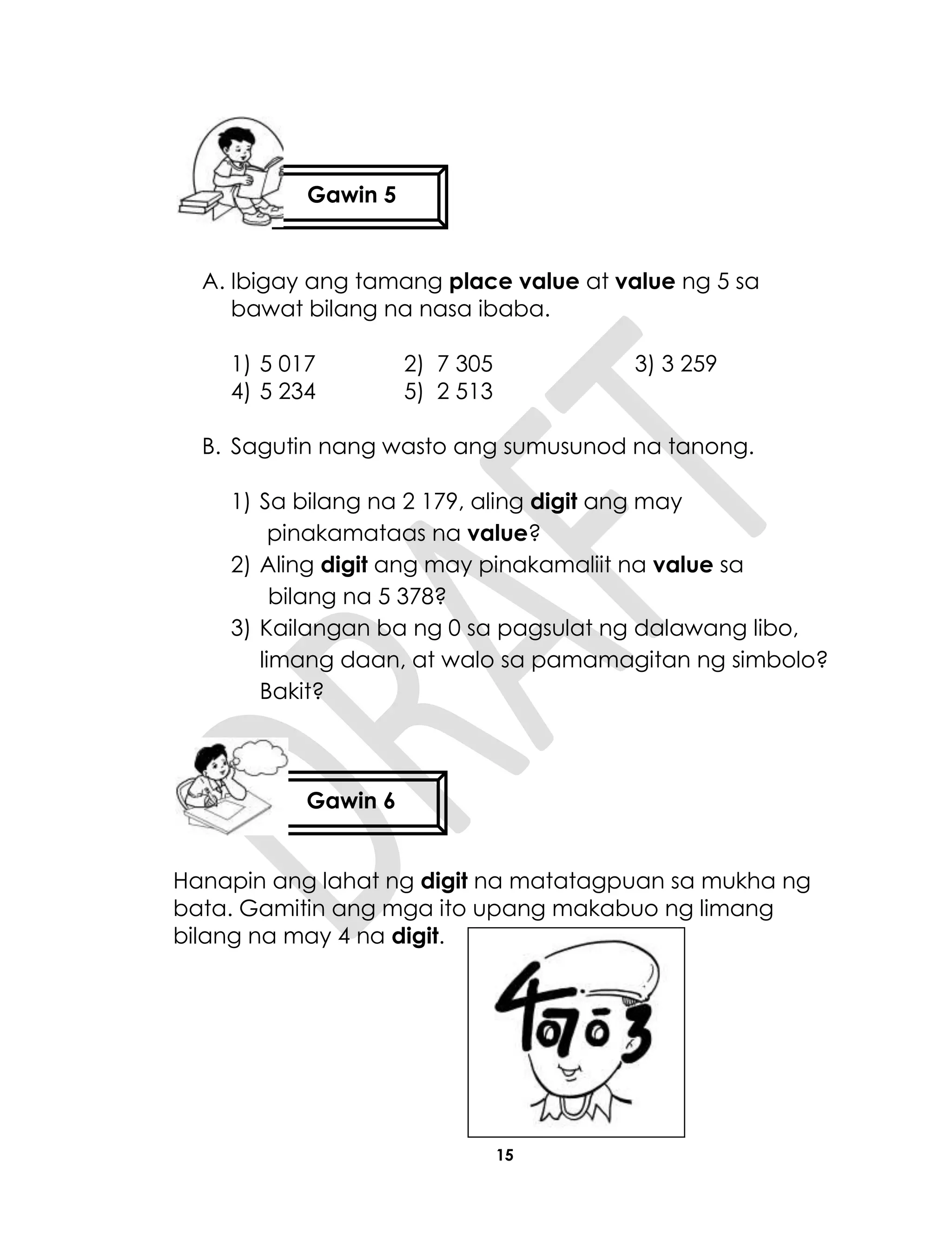 15
A. Ibigay ang tamang place value at value ng 5 sa
bawat bilang na nasa ibaba.
1) 5 017 2) 7 305 3) 3 259
4) 5 234 5) 2 513
B. Sagutin nang wasto ang sumusunod na tanong.
1) Sa bilang na 2 179, aling digit ang may
pinakamataas na value?
2) Aling digit ang may pinakamaliit na value sa
bilang na 5 378?
3) Kailangan ba ng 0 sa pagsulat ng dalawang libo,
limang daan, at walo sa pamamagitan ng simbolo?
Bakit?
Hanapin ang lahat ng digit na matatagpuan sa mukha ng
bata. Gamitin ang mga ito upang makabuo ng limang
bilang na may 4 na digit.
Gawin 5
Gawin 6
 