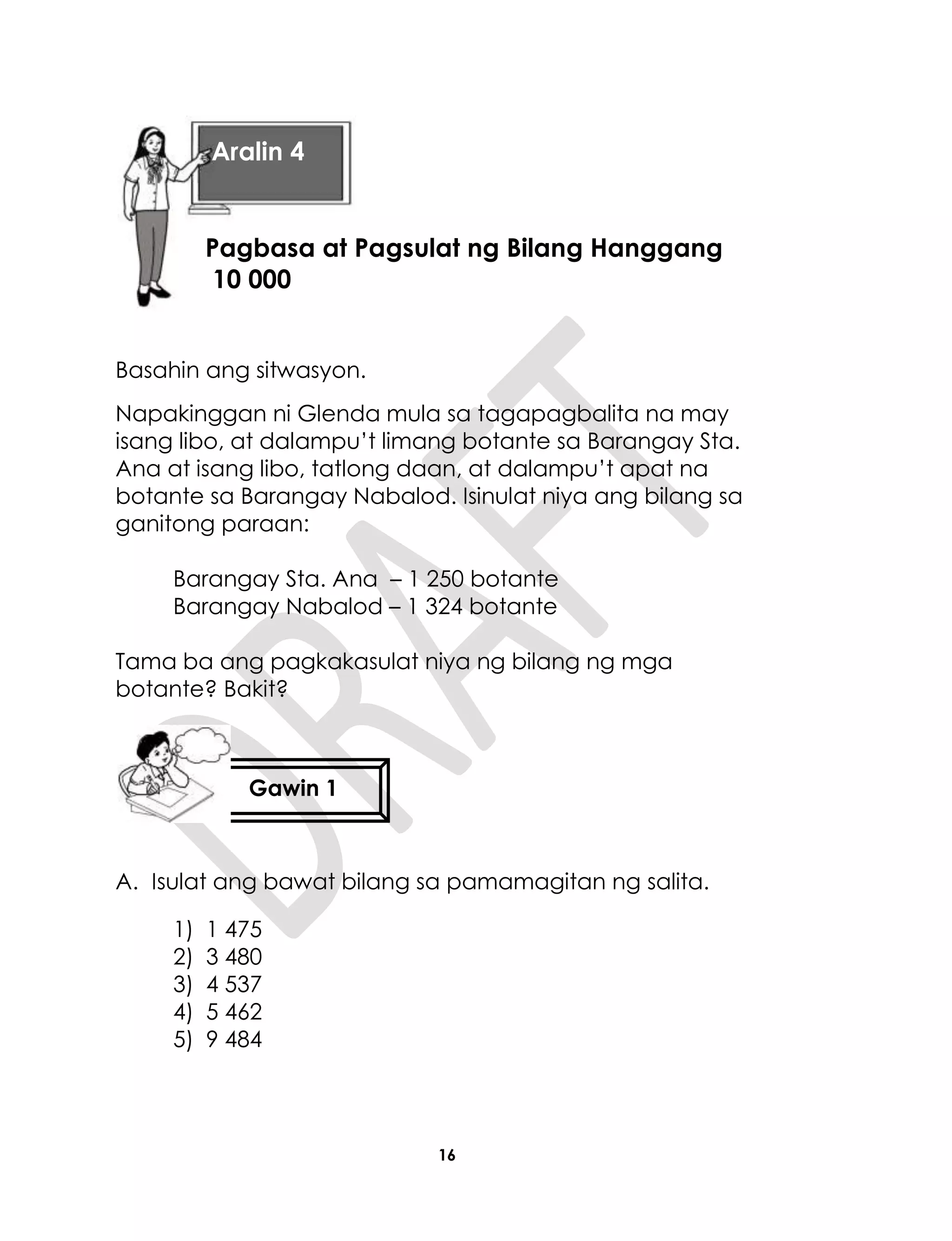 16
Basahin ang sitwasyon.
Napakinggan ni Glenda mula sa tagapagbalita na may
isang libo, at dalampu’t limang botante sa Barangay Sta.
Ana at isang libo, tatlong daan, at dalampu’t apat na
botante sa Barangay Nabalod. Isinulat niya ang bilang sa
ganitong paraan:
Barangay Sta. Ana – 1 250 botante
Barangay Nabalod – 1 324 botante
Tama ba ang pagkakasulat niya ng bilang ng mga
botante? Bakit?
A. Isulat ang bawat bilang sa pamamagitan ng salita.
1) 1 475
2) 3 480
3) 4 537
4) 5 462
5) 9 484
Aralin 4
Pagbasa at Pagsulat ng Bilang Hanggang
10 000
Gawin 1
 