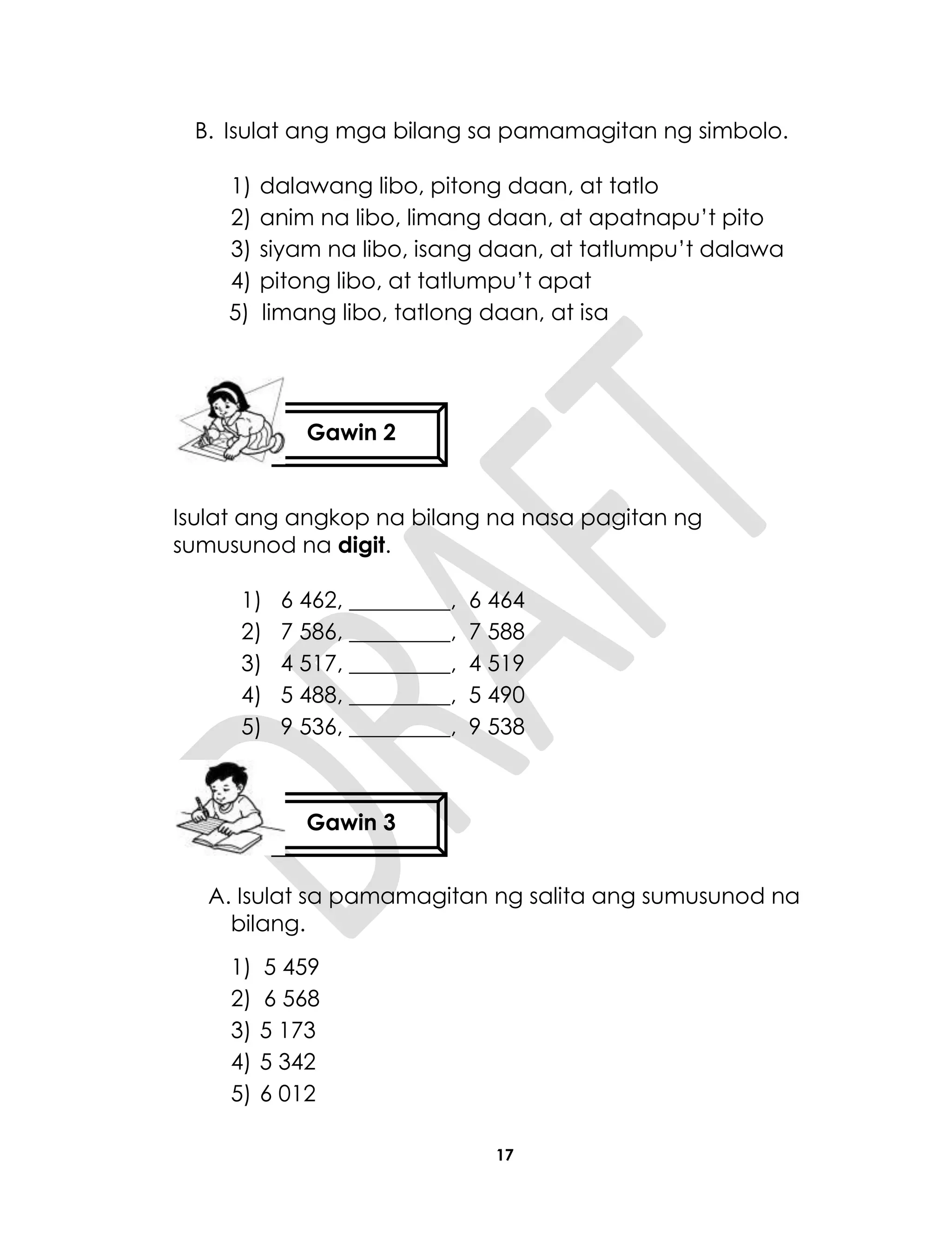 17
B. Isulat ang mga bilang sa pamamagitan ng simbolo.
1) dalawang libo, pitong daan, at tatlo
2) anim na libo, limang daan, at apatnapu’t pito
3) siyam na libo, isang daan, at tatlumpu’t dalawa
4) pitong libo, at tatlumpu’t apat
5) limang libo, tatlong daan, at isa
Isulat ang angkop na bilang na nasa pagitan ng
sumusunod na digit.
1) 6 462, _________, 6 464
2) 7 586, _________, 7 588
3) 4 517, _________, 4 519
4) 5 488, _________, 5 490
5) 9 536, _________, 9 538
A. Isulat sa pamamagitan ng salita ang sumusunod na
bilang.
1) 5 459
2) 6 568
3) 5 173
4) 5 342
5) 6 012
Gawin 2
Gawin 3
 