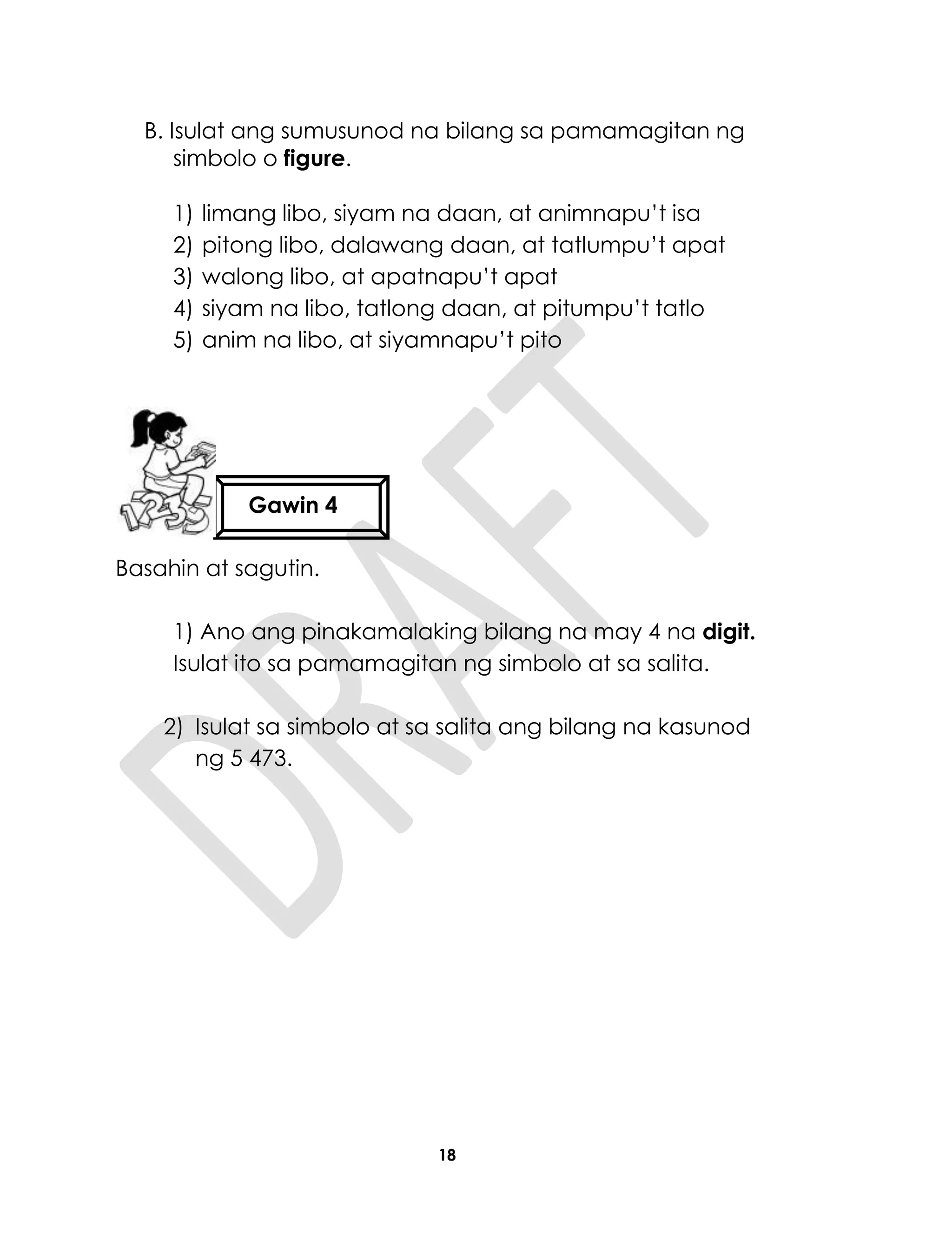 18
B. Isulat ang sumusunod na bilang sa pamamagitan ng
simbolo o figure.
1) limang libo, siyam na daan, at animnapu’t isa
2) pitong libo, dalawang daan, at tatlumpu’t apat
3) walong libo, at apatnapu’t apat
4) siyam na libo, tatlong daan, at pitumpu’t tatlo
5) anim na libo, at siyamnapu’t pito
Basahin at sagutin.
1) Ano ang pinakamalaking bilang na may 4 na digit.
Isulat ito sa pamamagitan ng simbolo at sa salita.
2) Isulat sa simbolo at sa salita ang bilang na kasunod
ng 5 473.
Gawin 4
 