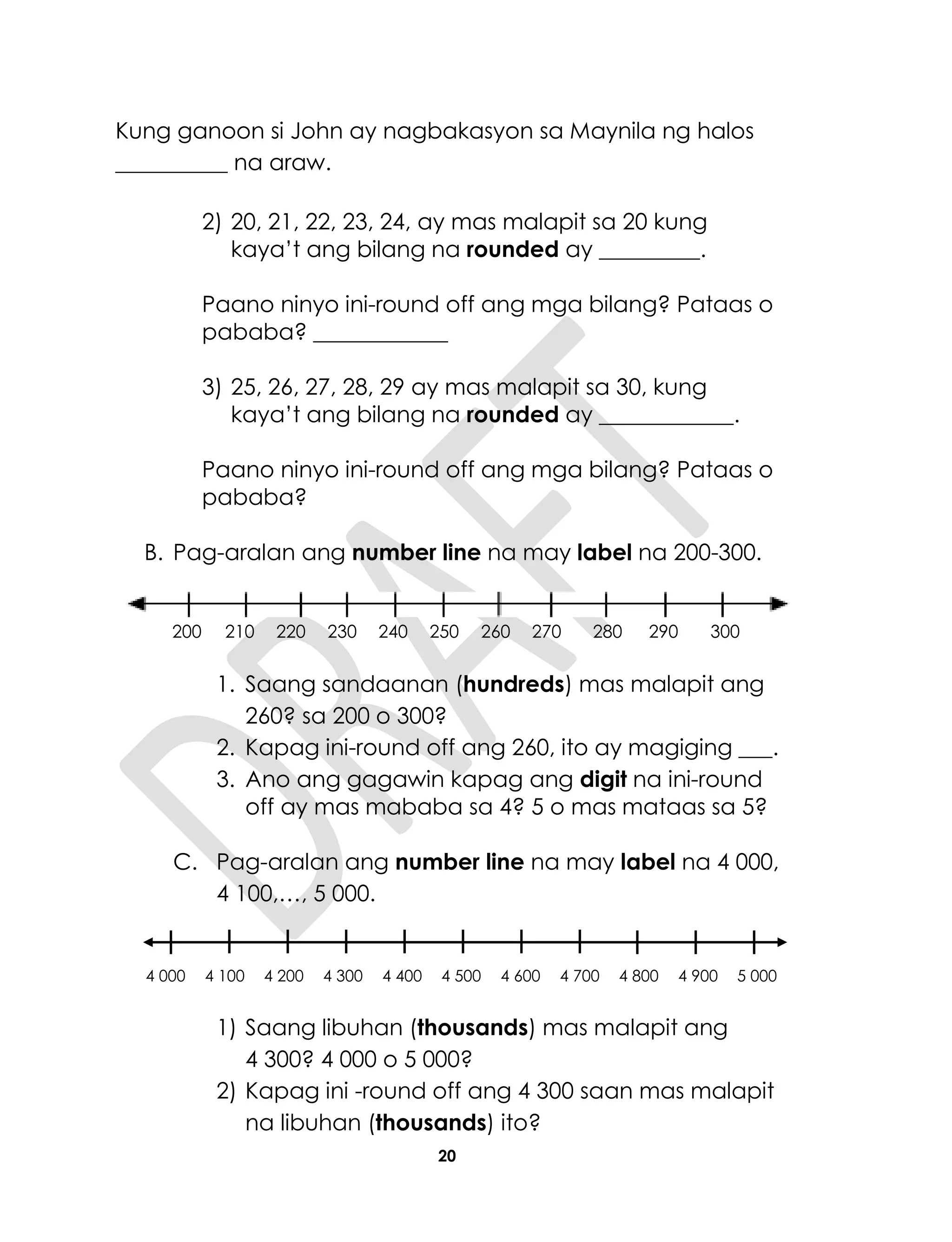 20
Kung ganoon si John ay nagbakasyon sa Maynila ng halos
__________ na araw.
2) 20, 21, 22, 23, 24, ay mas malapit sa 20 kung
kaya’t ang bilang na rounded ay _________.
Paano ninyo ini-round off ang mga bilang? Pataas o
pababa? ____________
3) 25, 26, 27, 28, 29 ay mas malapit sa 30, kung
kaya’t ang bilang na rounded ay ____________.
Paano ninyo ini-round off ang mga bilang? Pataas o
pababa?
B. Pag-aralan ang number line na may label na 200-300.
200 210 220 230 240 250 260 270 280 290 300
1. Saang sandaanan (hundreds) mas malapit ang
260? sa 200 o 300?
2. Kapag ini-round off ang 260, ito ay magiging ___.
3. Ano ang gagawin kapag ang digit na ini-round
off ay mas mababa sa 4? 5 o mas mataas sa 5?
C. Pag-aralan ang number line na may label na 4 000,
4 100,…, 5 000.
4 000 4 100 4 200 4 300 4 400 4 500 4 600 4 700 4 800 4 900 5 000
1) Saang libuhan (thousands) mas malapit ang
4 300? 4 000 o 5 000?
2) Kapag ini -round off ang 4 300 saan mas malapit
na libuhan (thousands) ito?
 