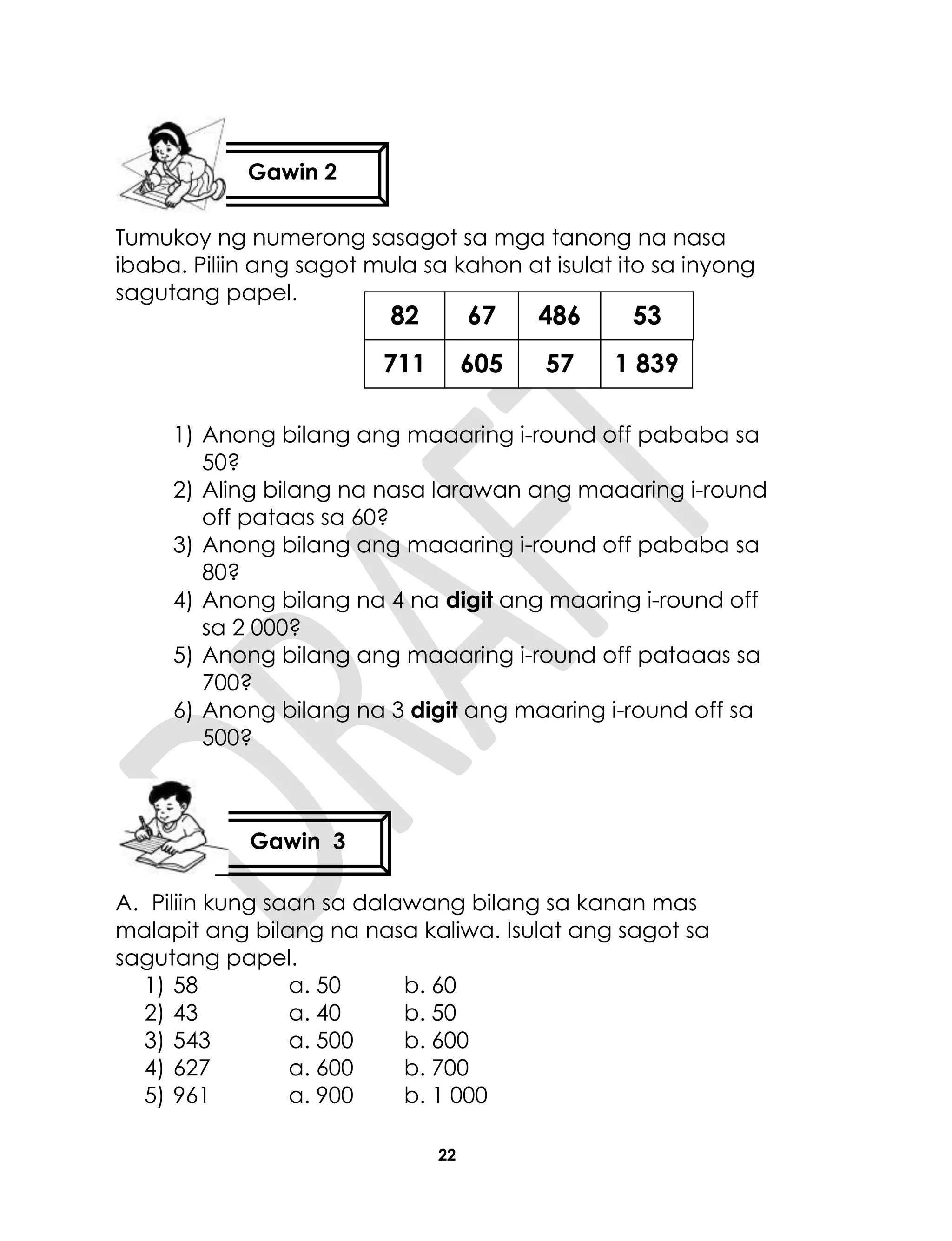 22
Tumukoy ng numerong sasagot sa mga tanong na nasa
ibaba. Piliin ang sagot mula sa kahon at isulat ito sa inyong
sagutang papel.
1) Anong bilang ang maaaring i-round off pababa sa
50?
2) Aling bilang na nasa larawan ang maaaring i-round
off pataas sa 60?
3) Anong bilang ang maaaring i-round off pababa sa
80?
4) Anong bilang na 4 na digit ang maaring i-round off
sa 2 000?
5) Anong bilang ang maaaring i-round off pataaas sa
700?
6) Anong bilang na 3 digit ang maaring i-round off sa
500?
A. Piliin kung saan sa dalawang bilang sa kanan mas
malapit ang bilang na nasa kaliwa. Isulat ang sagot sa
sagutang papel.
1) 58 a. 50 b. 60
2) 43 a. 40 b. 50
3) 543 a. 500 b. 600
4) 627 a. 600 b. 700
5) 961 a. 900 b. 1 000
Gawin 2
Gawin 3
82
711
67
605
486
57
53
1 839
 