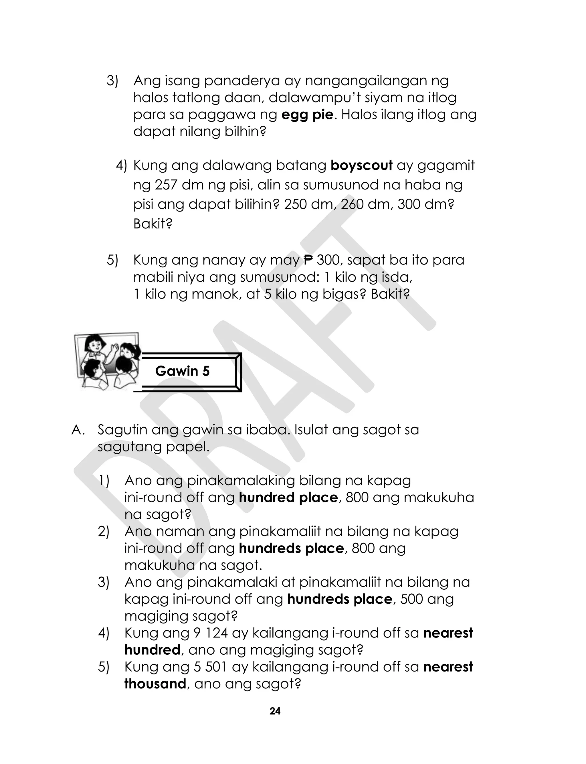 24
3) Ang isang panaderya ay nangangailangan ng
halos tatlong daan, dalawampu’t siyam na itlog
para sa paggawa ng egg pie. Halos ilang itlog ang
dapat nilang bilhin?
4) Kung ang dalawang batang boyscout ay gagamit
ng 257 dm ng pisi, alin sa sumusunod na haba ng
pisi ang dapat bilihin? 250 dm, 260 dm, 300 dm?
Bakit?
5) Kung ang nanay ay may ₱ 300, sapat ba ito para
mabili niya ang sumusunod: 1 kilo ng isda,
1 kilo ng manok, at 5 kilo ng bigas? Bakit?
A. Sagutin ang gawin sa ibaba. Isulat ang sagot sa
sagutang papel.
1) Ano ang pinakamalaking bilang na kapag
ini-round off ang hundred place, 800 ang makukuha
na sagot?
2) Ano naman ang pinakamaliit na bilang na kapag
ini-round off ang hundreds place, 800 ang
makukuha na sagot.
3) Ano ang pinakamalaki at pinakamaliit na bilang na
kapag ini-round off ang hundreds place, 500 ang
magiging sagot?
4) Kung ang 9 124 ay kailangang i-round off sa nearest
hundred, ano ang magiging sagot?
5) Kung ang 5 501 ay kailangang i-round off sa nearest
thousand, ano ang sagot?
Gawin 5
 