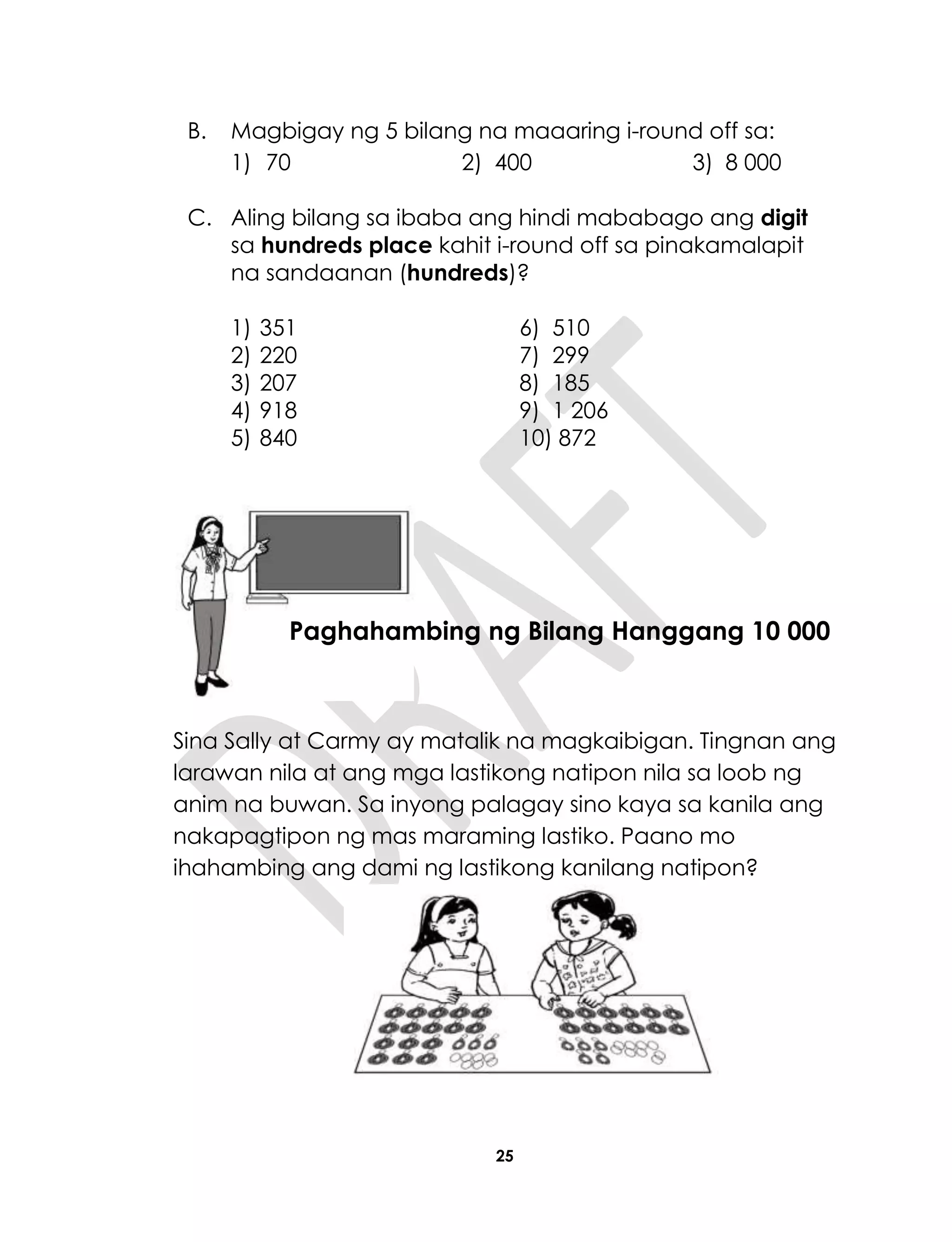 25
B. Magbigay ng 5 bilang na maaaring i-round off sa:
1) 70 2) 400 3) 8 000
C. Aling bilang sa ibaba ang hindi mababago ang digit
sa hundreds place kahit i-round off sa pinakamalapit
na sandaanan (hundreds)?
1) 351 6) 510
2) 220 7) 299
3) 207 8) 185
4) 918 9) 1 206
5) 840 10) 872
Sina Sally at Carmy ay matalik na magkaibigan. Tingnan ang
larawan nila at ang mga lastikong natipon nila sa loob ng
anim na buwan. Sa inyong palagay sino kaya sa kanila ang
nakapagtipon ng mas maraming lastiko. Paano mo
ihahambing ang dami ng lastikong kanilang natipon?
Aralin 6
Paghahambing ng Bilang Hanggang 10 000
 