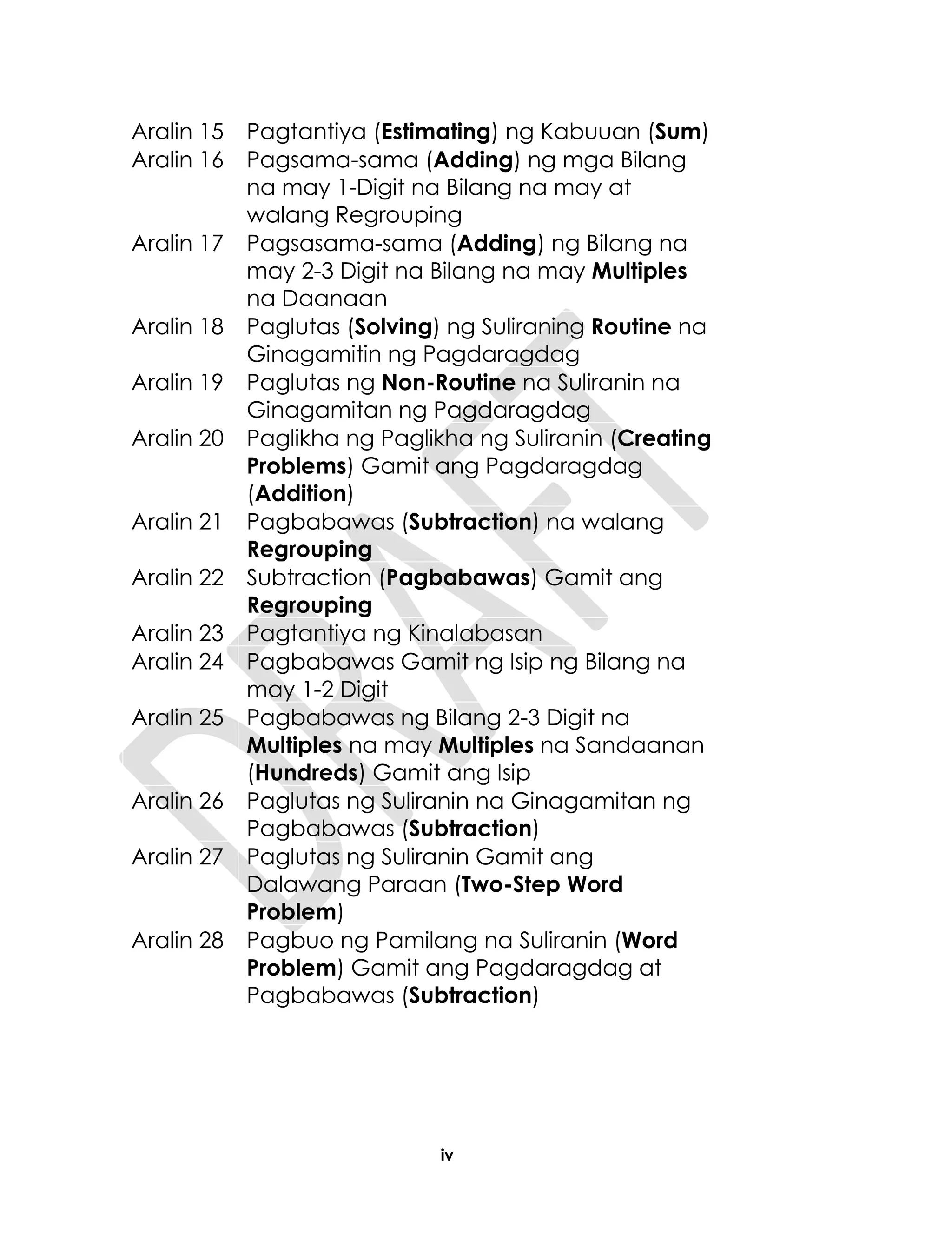 iv
Aralin 15 Pagtantiya (Estimating) ng Kabuuan (Sum)
Aralin 16 Pagsama-sama (Adding) ng mga Bilang
na may 1-Digit na Bilang na may at
walang Regrouping
Aralin 17 Pagsasama-sama (Adding) ng Bilang na
may 2-3 Digit na Bilang na may Multiples
na Daanaan
Aralin 18 Paglutas (Solving) ng Suliraning Routine na
Ginagamitin ng Pagdaragdag
Aralin 19 Paglutas ng Non-Routine na Suliranin na
Ginagamitan ng Pagdaragdag
Aralin 20 Paglikha ng Paglikha ng Suliranin (Creating
Problems) Gamit ang Pagdaragdag
(Addition)
Aralin 21 Pagbabawas (Subtraction) na walang
Regrouping
Aralin 22 Subtraction (Pagbabawas) Gamit ang
Regrouping
Aralin 23 Pagtantiya ng Kinalabasan
Aralin 24 Pagbabawas Gamit ng Isip ng Bilang na
may 1-2 Digit
Aralin 25 Pagbabawas ng Bilang 2-3 Digit na
Multiples na may Multiples na Sandaanan
(Hundreds) Gamit ang Isip
Aralin 26 Paglutas ng Suliranin na Ginagamitan ng
Pagbabawas (Subtraction)
Aralin 27 Paglutas ng Suliranin Gamit ang
Dalawang Paraan (Two-Step Word
Problem)
Aralin 28 Pagbuo ng Pamilang na Suliranin (Word
Problem) Gamit ang Pagdaragdag at
Pagbabawas (Subtraction)
 