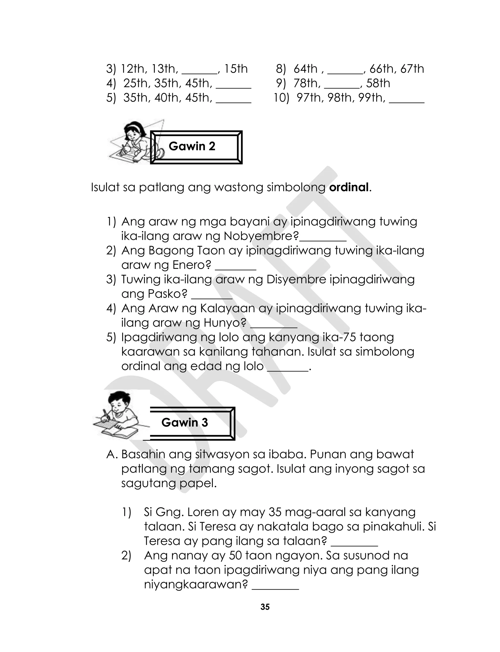 35
3) 12th, 13th, ______, 15th 8) 64th , ______, 66th, 67th
4) 25th, 35th, 45th, ______ 9) 78th, ______, 58th
5) 35th, 40th, 45th, ______ 10) 97th, 98th, 99th, ______
Isulat sa patlang ang wastong simbolong ordinal.
1) Ang araw ng mga bayani ay ipinagdiriwang tuwing
ika-ilang araw ng Nobyembre?________
2) Ang Bagong Taon ay ipinagdiriwang tuwing ika-ilang
araw ng Enero? _______
3) Tuwing ika-ilang araw ng Disyembre ipinagdiriwang
ang Pasko? _______
4) Ang Araw ng Kalayaan ay ipinagdiriwang tuwing ika-
ilang araw ng Hunyo? ________
5) Ipagdiriwang ng lolo ang kanyang ika-75 taong
kaarawan sa kanilang tahanan. Isulat sa simbolong
ordinal ang edad ng lolo _______.
A. Basahin ang sitwasyon sa ibaba. Punan ang bawat
patlang ng tamang sagot. Isulat ang inyong sagot sa
sagutang papel.
1) Si Gng. Loren ay may 35 mag-aaral sa kanyang
talaan. Si Teresa ay nakatala bago sa pinakahuli. Si
Teresa ay pang ilang sa talaan? ________
2) Ang nanay ay 50 taon ngayon. Sa susunod na
apat na taon ipagdiriwang niya ang pang ilang
niyangkaarawan? ________
Gawin 2
Gawin 3
 