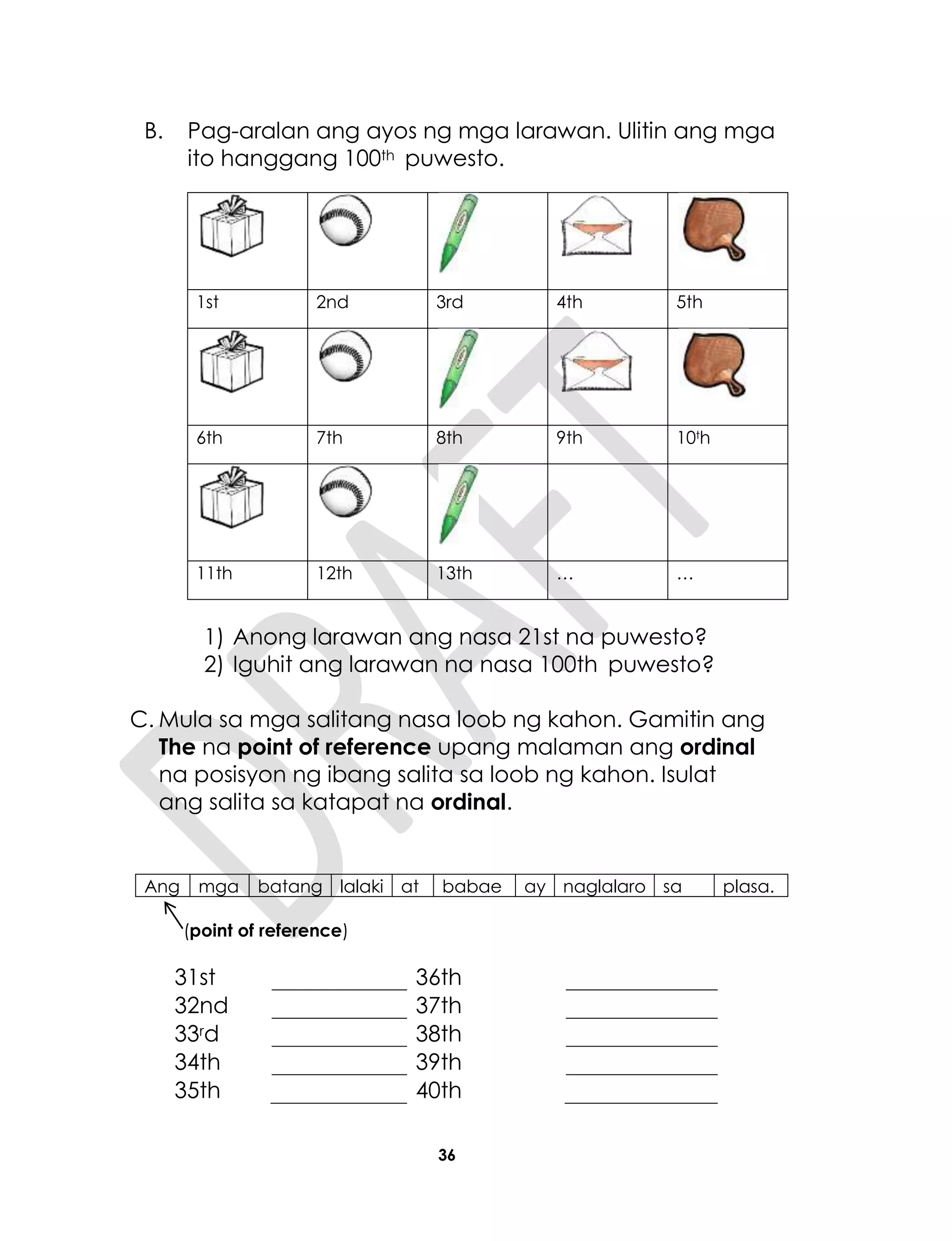 36
B. Pag-aralan ang ayos ng mga larawan. Ulitin ang mga
ito hanggang 100th puwesto.
1st 2nd 3rd 4th 5th
6th 7th 8th 9th 10th
11th 12th 13th … …
1) Anong larawan ang nasa 21st na puwesto?
2) Iguhit ang larawan na nasa 100th puwesto?
C. Mula sa mga salitang nasa loob ng kahon. Gamitin ang
The na point of reference upang malaman ang ordinal
na posisyon ng ibang salita sa loob ng kahon. Isulat
ang salita sa katapat na ordinal.
Ang mga batang lalaki at babae ay naglalaro sa plasa.
(point of reference)
31st 36th
32nd 37th
33rd 38th
34th 39th
35th 40th
 