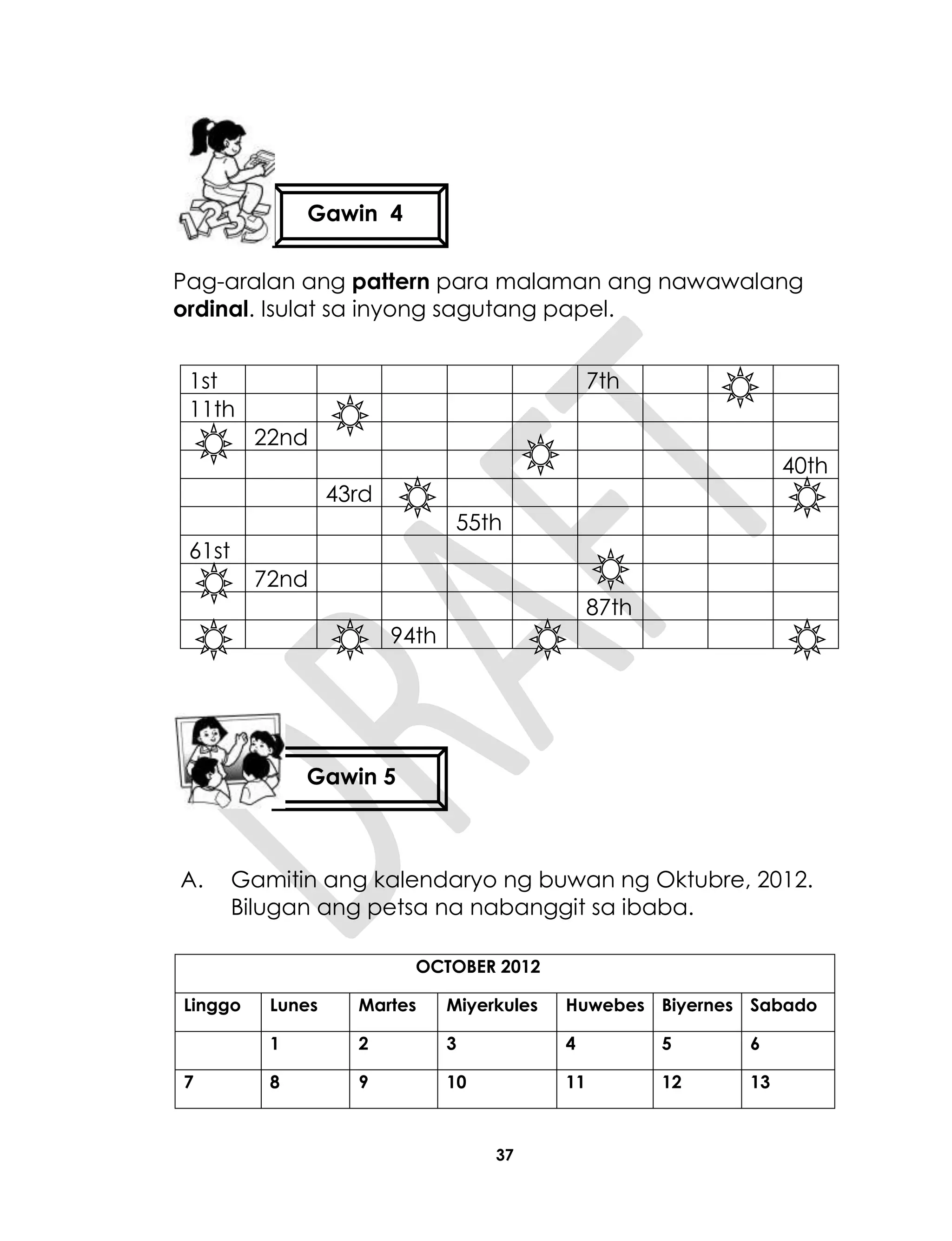 37
Pag-aralan ang pattern para malaman ang nawawalang
ordinal. Isulat sa inyong sagutang papel.
1st 7th
11th
22nd
40th
43rd
55th
61st
72nd
87th
94th
A. Gamitin ang kalendaryo ng buwan ng Oktubre, 2012.
Bilugan ang petsa na nabanggit sa ibaba.
OCTOBER 2012
Linggo Lunes Martes Miyerkules Huwebes Biyernes Sabado
1 2 3 4 5 6
7 8 9 10 11 12 13
Gawin 4
Gawin 5
 