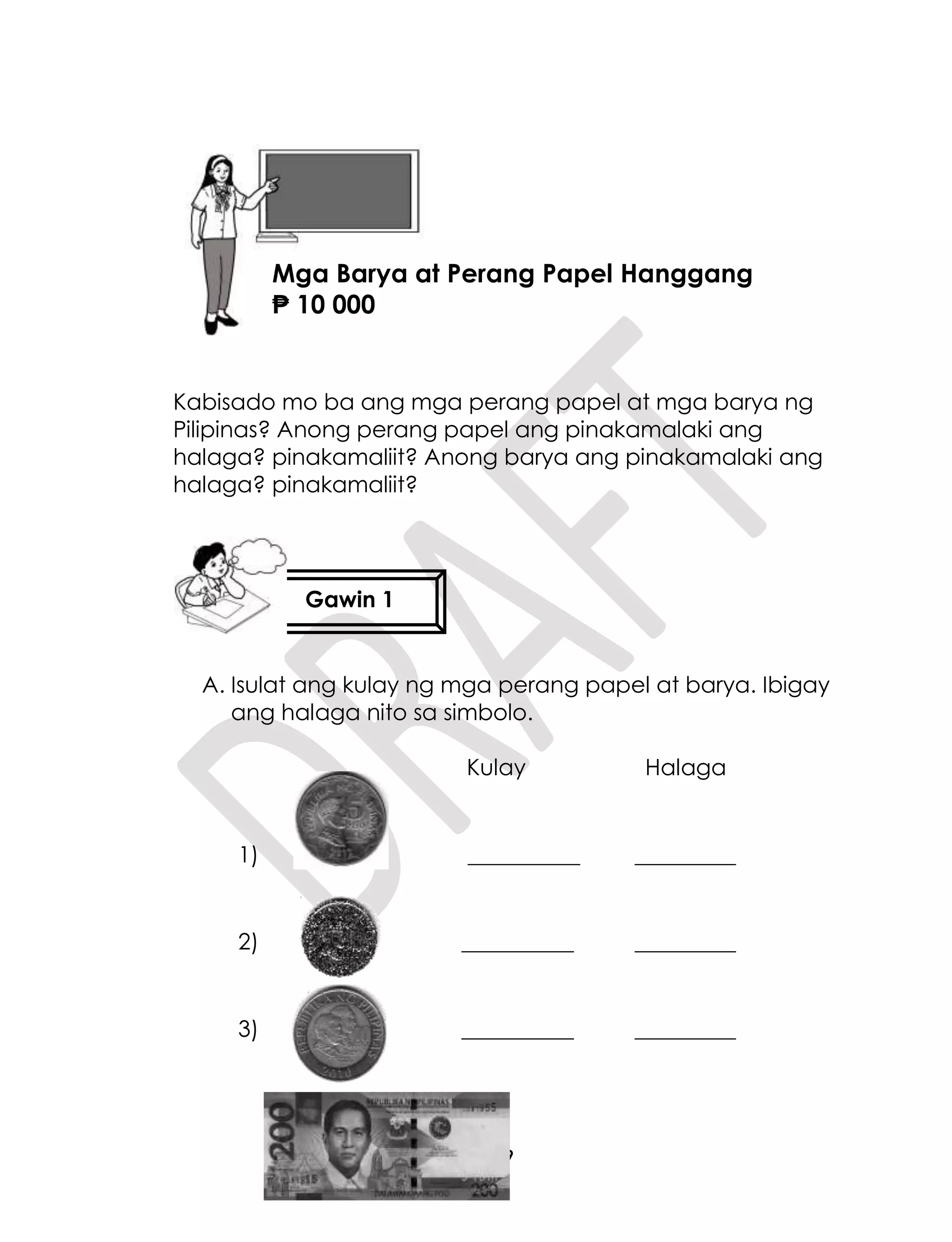 39
Kabisado mo ba ang mga perang papel at mga barya ng
Pilipinas? Anong perang papel ang pinakamalaki ang
halaga? pinakamaliit? Anong barya ang pinakamalaki ang
halaga? pinakamaliit?
A. Isulat ang kulay ng mga perang papel at barya. Ibigay
ang halaga nito sa simbolo.
Kulay Halaga
1) __________ _________
2) __________ _________
3) __________ _________
Gawin 1
Aralin 9
Mga Barya at Perang Papel Hanggang
₱ 10 000
 