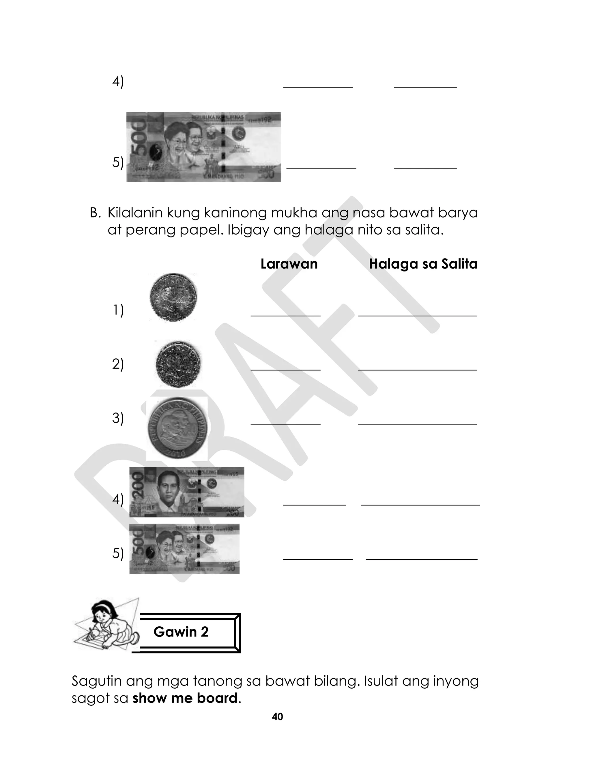 40
4) __________ _________
5) __________ _________
B. Kilalanin kung kaninong mukha ang nasa bawat barya
at perang papel. Ibigay ang halaga nito sa salita.
Larawan Halaga sa Salita
1) __________ _________________
2) __________ _________________
3) __________ _________________
4) _________ _________________
5) __________ ________________
Sagutin ang mga tanong sa bawat bilang. Isulat ang inyong
sagot sa show me board.
Gawin 2
 