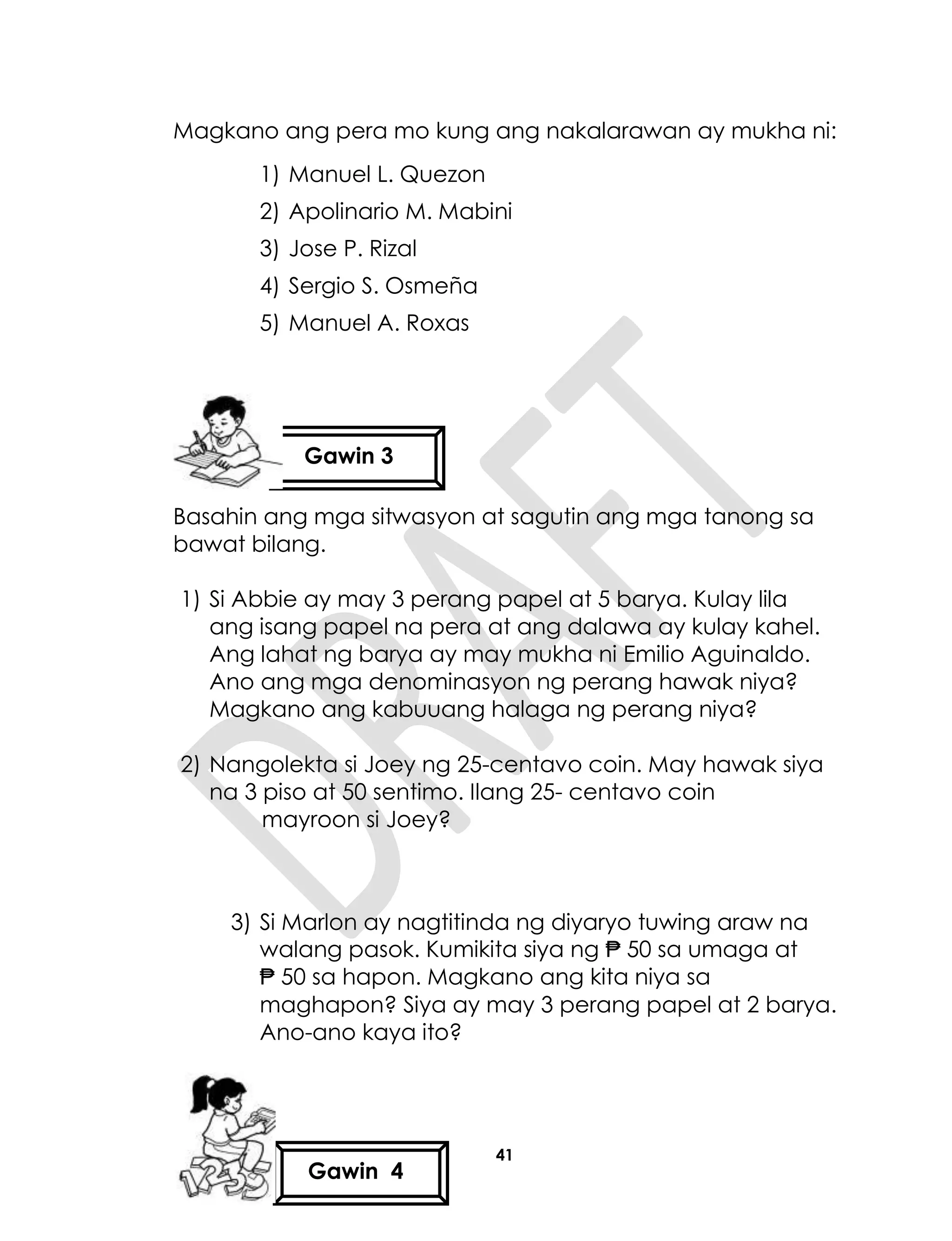 41
Magkano ang pera mo kung ang nakalarawan ay mukha ni:
1) Manuel L. Quezon
2) Apolinario M. Mabini
3) Jose P. Rizal
4) Sergio S. Osmeña
5) Manuel A. Roxas
Basahin ang mga sitwasyon at sagutin ang mga tanong sa
bawat bilang.
1) Si Abbie ay may 3 perang papel at 5 barya. Kulay lila
ang isang papel na pera at ang dalawa ay kulay kahel.
Ang lahat ng barya ay may mukha ni Emilio Aguinaldo.
Ano ang mga denominasyon ng perang hawak niya?
Magkano ang kabuuang halaga ng perang niya?
2) Nangolekta si Joey ng 25-centavo coin. May hawak siya
na 3 piso at 50 sentimo. Ilang 25- centavo coin
mayroon si Joey?
3) Si Marlon ay nagtitinda ng diyaryo tuwing araw na
walang pasok. Kumikita siya ng ₱ 50 sa umaga at
₱ 50 sa hapon. Magkano ang kita niya sa
maghapon? Siya ay may 3 perang papel at 2 barya.
Ano-ano kaya ito?
Gawin 3
Gawin 4
 