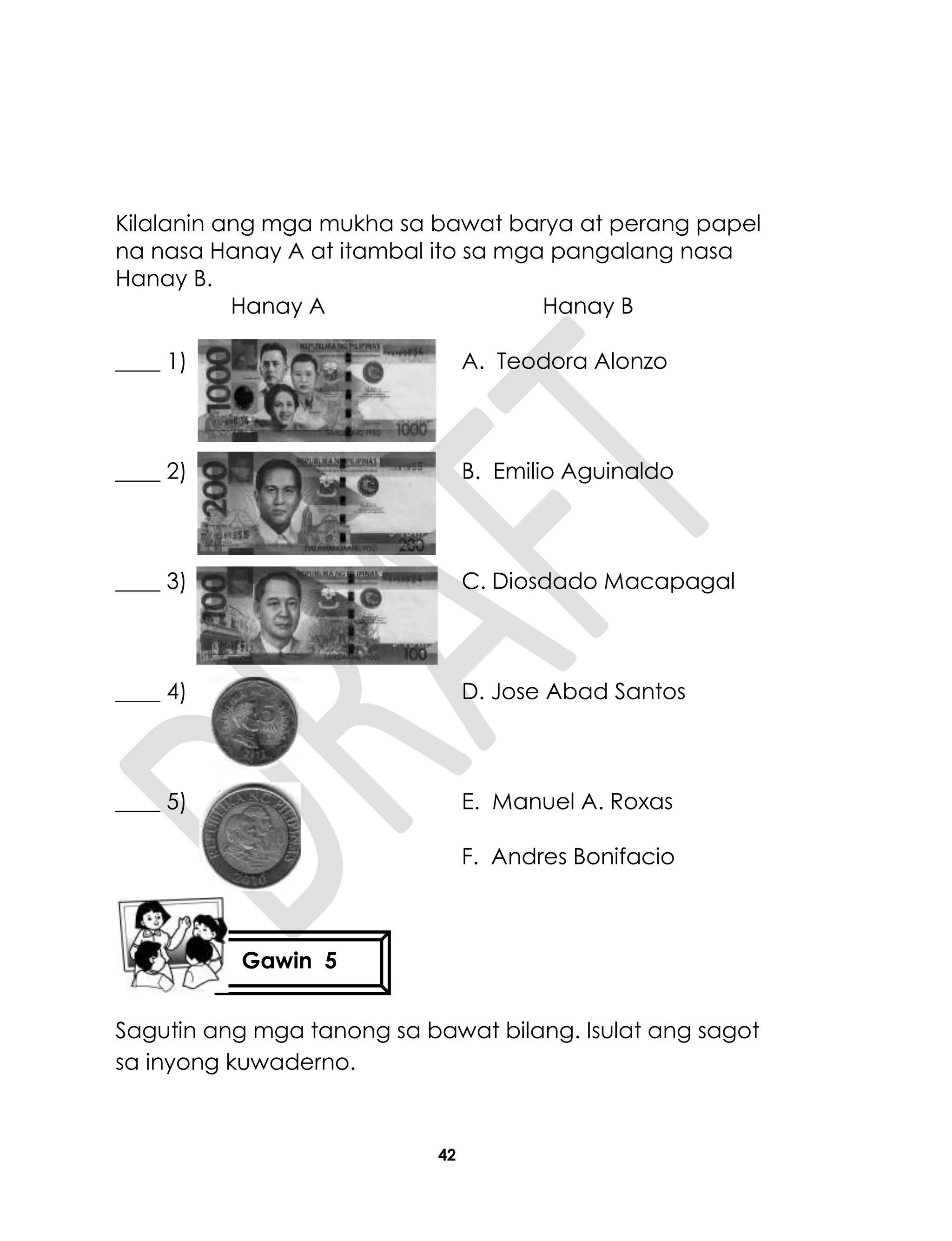 42
Kilalanin ang mga mukha sa bawat barya at perang papel
na nasa Hanay A at itambal ito sa mga pangalang nasa
Hanay B.
Hanay A Hanay B
____ 1) A. Teodora Alonzo
____ 2) B. Emilio Aguinaldo
____ 3) C. Diosdado Macapagal
____ 4) D. Jose Abad Santos
____ 5) E. Manuel A. Roxas
F. Andres Bonifacio
Sagutin ang mga tanong sa bawat bilang. Isulat ang sagot
sa inyong kuwaderno.
Gawin 5
 