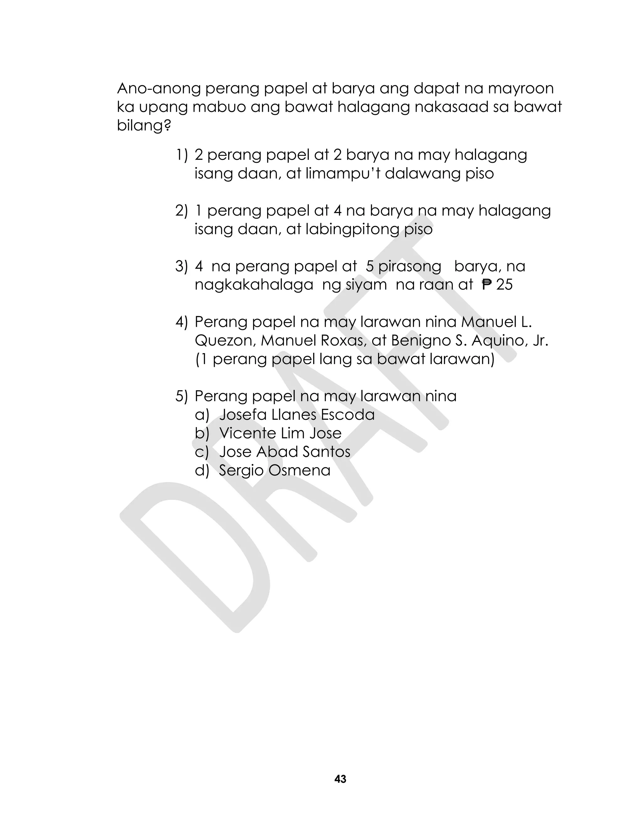 43
Ano-anong perang papel at barya ang dapat na mayroon
ka upang mabuo ang bawat halagang nakasaad sa bawat
bilang?
1) 2 perang papel at 2 barya na may halagang
isang daan, at limampu’t dalawang piso
2) 1 perang papel at 4 na barya na may halagang
isang daan, at labingpitong piso
3) 4 na perang papel at 5 pirasong barya, na
nagkakahalaga ng siyam na raan at ₱ 25
4) Perang papel na may larawan nina Manuel L.
Quezon, Manuel Roxas, at Benigno S. Aquino, Jr.
(1 perang papel lang sa bawat larawan)
5) Perang papel na may larawan nina
a) Josefa Llanes Escoda
b) Vicente Lim Jose
c) Jose Abad Santos
d) Sergio Osmena
 