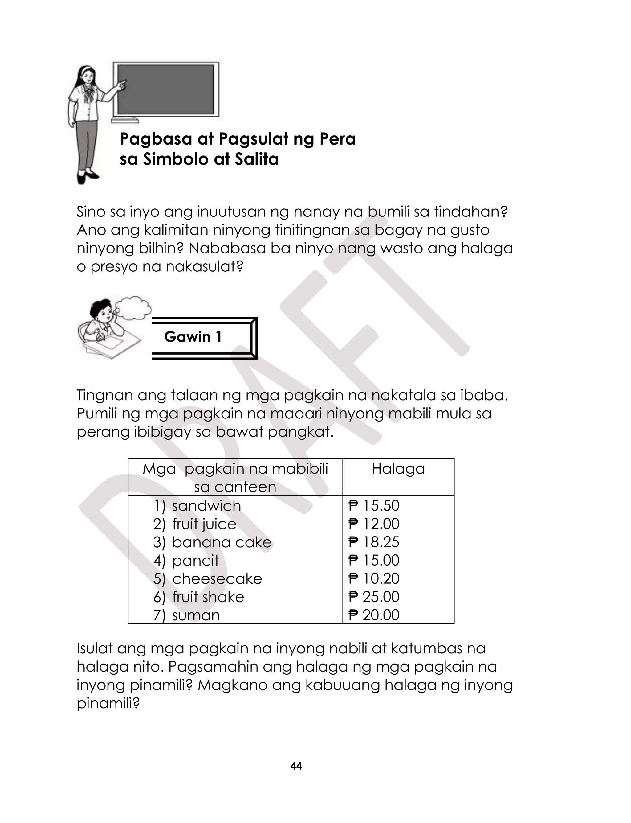 44
Sino sa inyo ang inuutusan ng nanay na bumili sa tindahan?
Ano ang kalimitan ninyong tinitingnan sa bagay na gusto
ninyong bilhin? Nababasa ba ninyo nang wasto ang halaga
o presyo na nakasulat?
Tingnan ang talaan ng mga pagkain na nakatala sa ibaba.
Pumili ng mga pagkain na maaari ninyong mabili mula sa
perang ibibigay sa bawat pangkat.
Mga pagkain na mabibili
sa canteen
Halaga
1) sandwich
2) fruit juice
3) banana cake
4) pancit
5) cheesecake
6) fruit shake
7) suman
₱ 15.50
₱ 12.00
₱ 18.25
₱ 15.00
₱ 10.20
₱ 25.00
₱ 20.00
Isulat ang mga pagkain na inyong nabili at katumbas na
halaga nito. Pagsamahin ang halaga ng mga pagkain na
inyong pinamili? Magkano ang kabuuang halaga ng inyong
pinamili?
Lesson 10
Gawin 1
Aralin10
Pagbasa at Pagsulat ng Pera
sa Simbolo at Salita
 