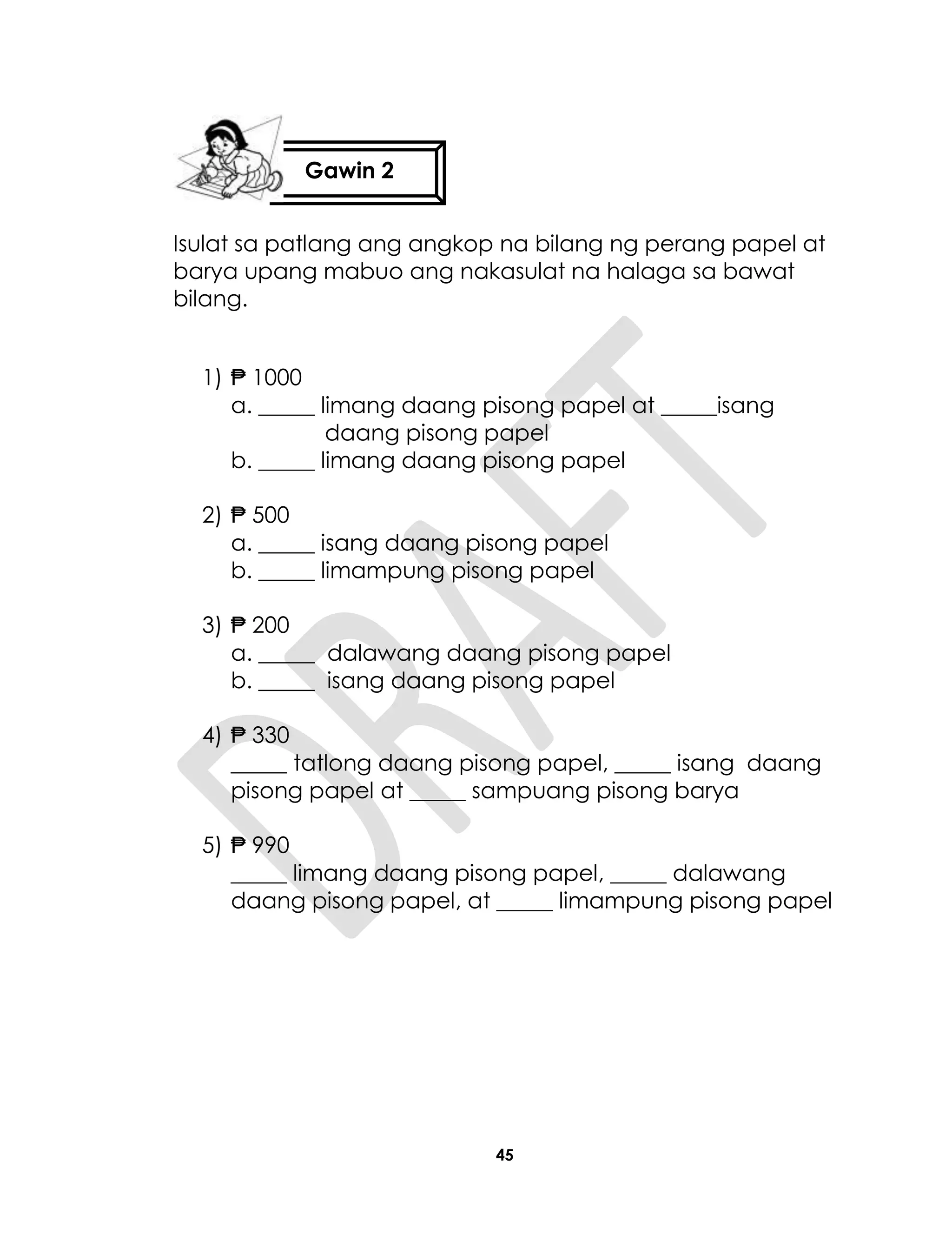 45
Isulat sa patlang ang angkop na bilang ng perang papel at
barya upang mabuo ang nakasulat na halaga sa bawat
bilang.
1) ₱ 1000
a. _____ limang daang pisong papel at _____isang
daang pisong papel
b. _____ limang daang pisong papel
2) ₱ 500
a. _____ isang daang pisong papel
b. _____ limampung pisong papel
3) ₱ 200
a. _____ dalawang daang pisong papel
b. _____ isang daang pisong papel
4) ₱ 330
_____ tatlong daang pisong papel, _____ isang daang
pisong papel at _____ sampuang pisong barya
5) ₱ 990
_____ limang daang pisong papel, _____ dalawang
daang pisong papel, at _____ limampung pisong papel
Gawin 2
 